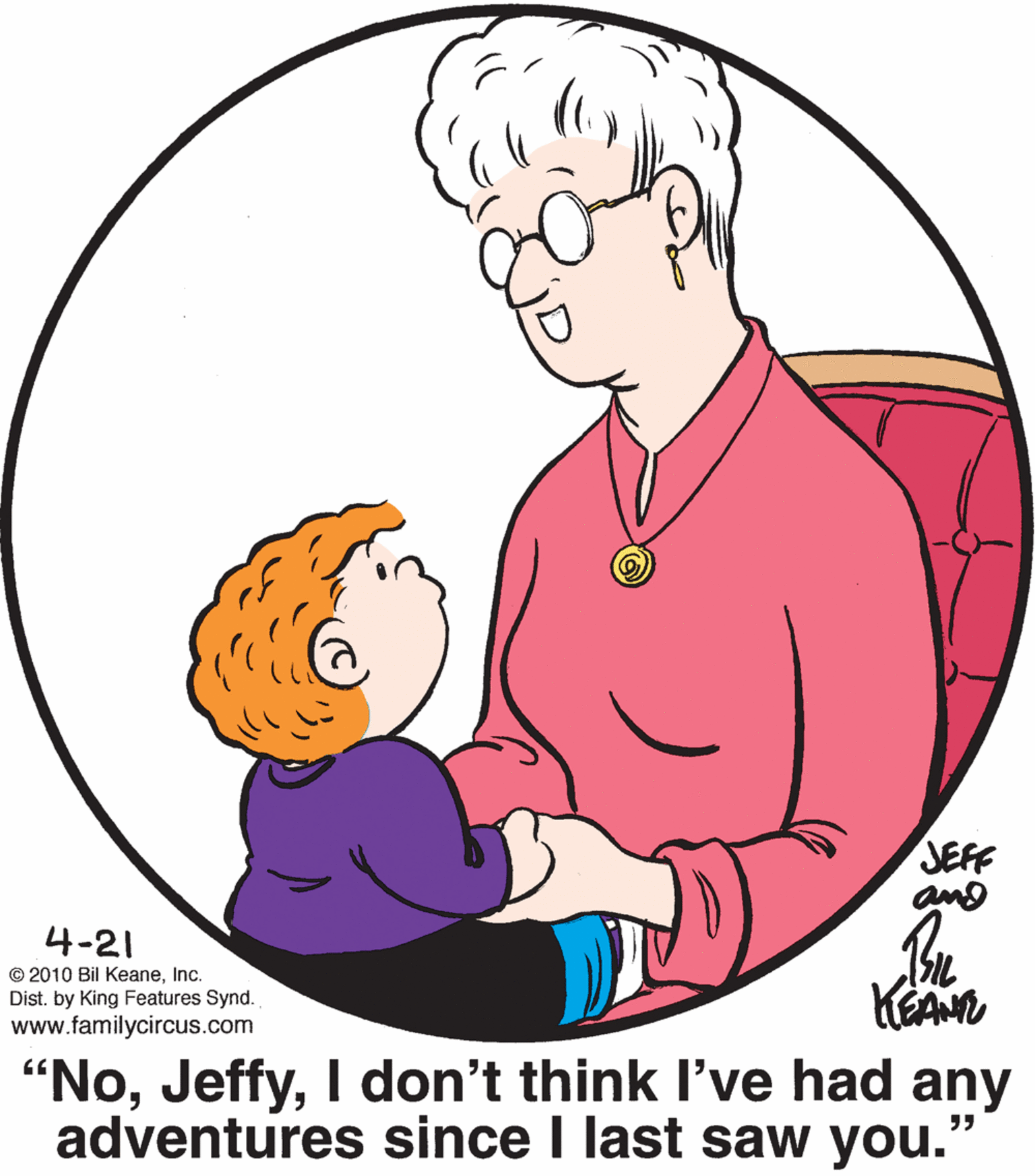 Organ OCR: JEFF and 4-21 © 2010 Bil KeaneInc. Dist. by King Features Synd. www.familycircus.com "NoI don't think l've had any adventures since I last saw you. JEFF and 4-21 © 2010 Bil KeaneInc. Dist. by King Features Synd. www.familycircus.com "NoI don't think l've had any adventures since I last saw you.