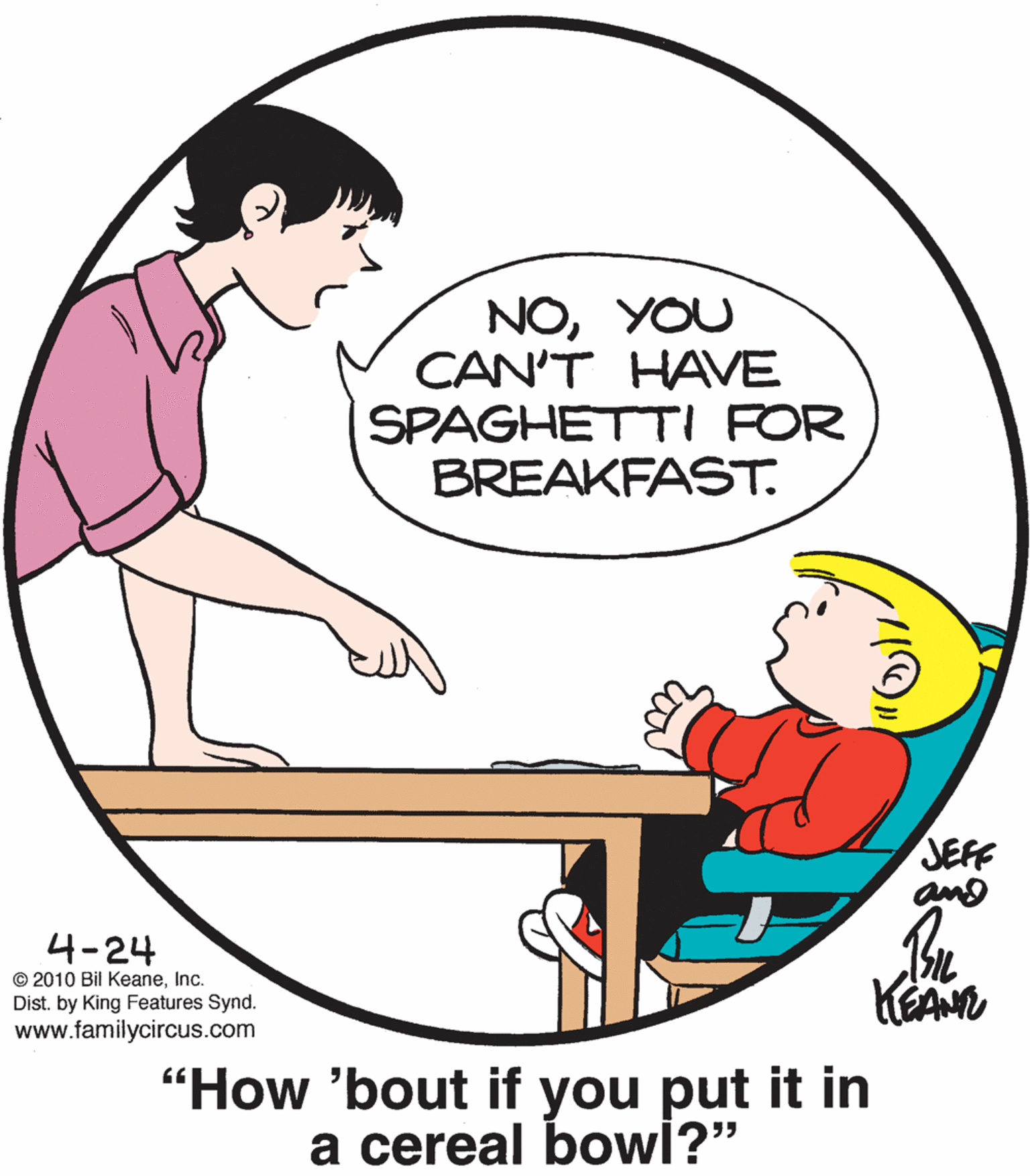 Elbow OCR: NOYOU CAN'T HAVE SPAGHETTI FOR BREAKFAST. JEFF 4-24 © 2010 Bil KeaneInc. Dist. by King Features Synd. www.familycircus.com "How 'bout if you put it in a cereal bowi?" NOYOU CAN'T HAVE SPAGHETTI FOR BREAKFAST. JEFF 4-24 © 2010 Bil KeaneInc. Dist. by King Features Synd. www.familycircus.com "How 'bout if you put it in a cereal bowi?"