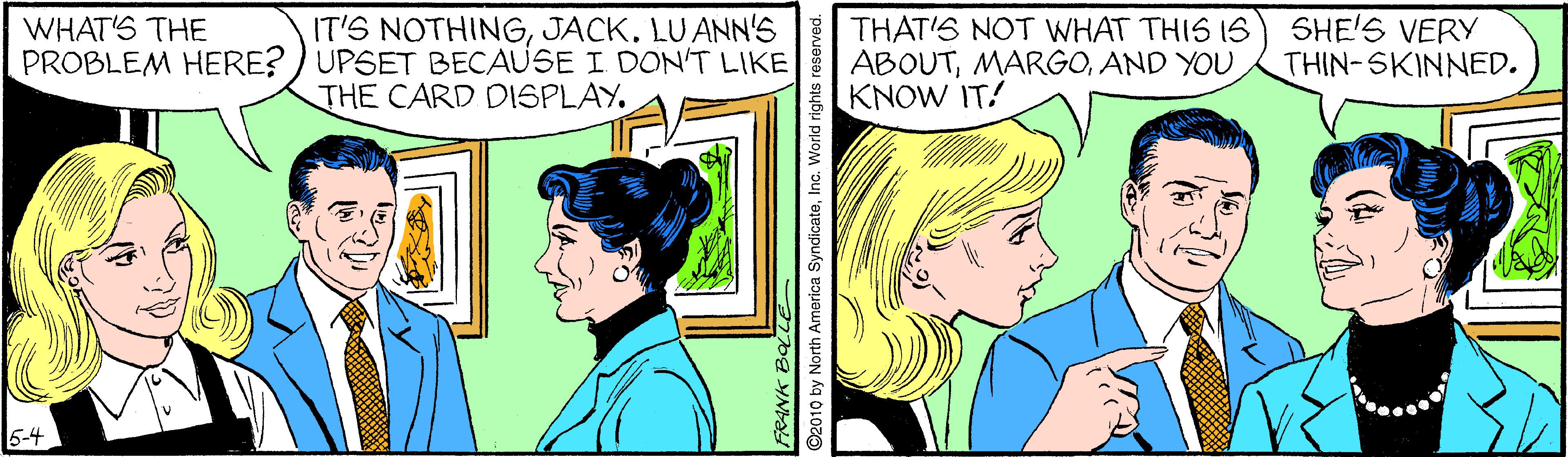 Happy OCR: IT'S NOTHINGJACK. LU ANN'S PROBLEM HERE? ) UPSET BECAUSE I DON'T LIKE THE CARD DISPLAY. SHE'S VERY THIN-SKINNED. WHAT'S THE THAT'S NOT WHAT THIS IS ABOUTKNOW IT! 5-4 og YN ©2010 by North America SyndicateInc. World rights IT'S NOTHINGJACK. LU ANN'S PROBLEM HERE? ) UPSET BECAUSE I DON'T LIKE THE CARD DISPLAY. SHE'S VERY THIN-SKINNED. WHAT'S THE THAT'S NOT WHAT THIS IS ABOUTAND YOUKNOW IT! 5-4 og YN ©2010 by North America SyndicateInc. World rights