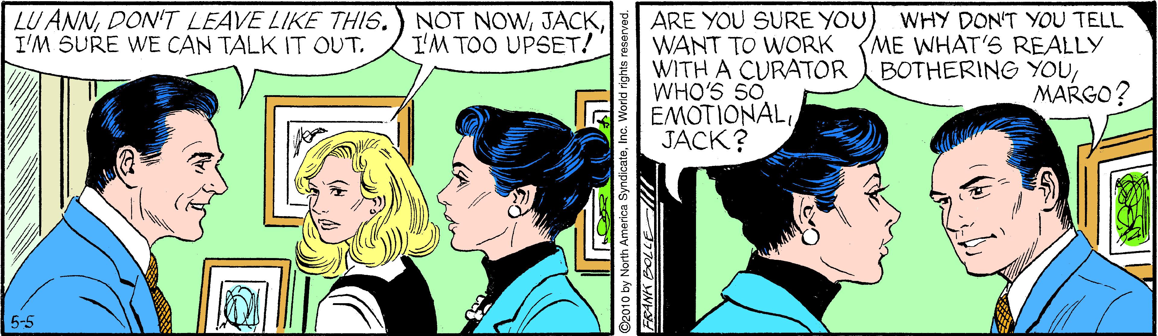 Font OCR: LU ANNDON'T LEAVE LIKE THIS. I'M SURE WE CAN TALK IT OUT. WHY DON'T YOU TELL ME WHAT'S REALLY BOTHERING YOUMARGO? NOT NOWI'M TOO UPSET! ARE YOU SURE YOUWANT TO WORK WITH A CURATOR WHO'S 50 EMOTIONALJACK? 5-5 North America Syndi Inc. World righ LU ANNDON'T LEAVE LIKE THIS. I'M SURE WE CAN TALK IT OUT. WHY DON'T YOU TELL ME WHAT'S REALLY BOTHERING YOUMARGO? NOT NOWI'M TOO UPSET! ARE YOU SURE YOUWANT TO WORK WITH A CURATOR WHO'S 50 EMOTIONALJACK? 5-5 North America Syndi Inc. World righ