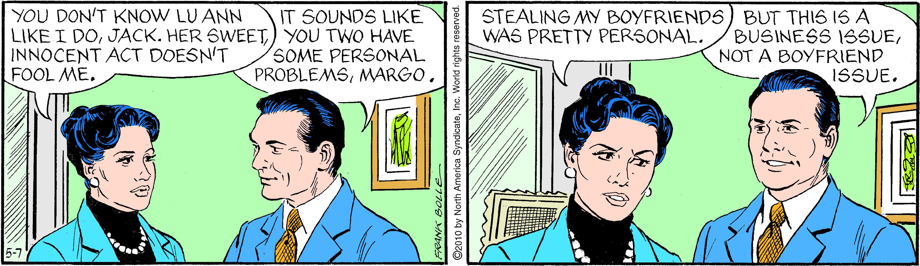 Sharing OCR: YOU DON'T KNOW LU ANN LIKE I DO) YOU TWO HAVE INNOCENT ACT DOESN'T FOOL ME. STEALING MY BOYFRIENDS) BUT THIS IS A BUSINESS ISSUENOT A BOYFRIEND ISSUE. IT SOUNDS LIKE WAS PRETTY PERSONAL. SOME PERSONAL PROBLEMSMARGO. 5-7 2010 by North America SyndicateInc. World rights YOU DON'T KNOW LU ANN LIKE I DOJACK. HER SWEET) YOU TWO HAVE INNOCENT ACT DOESN'T FOOL ME. STEALING MY BOYFRIENDS) BUT THIS IS A BUSINESS ISSUENOT A BOYFRIEND ISSUE. IT SOUNDS LIKE WAS PRETTY PERSONAL. SOME PERSONAL PROBLEMSMARGO. 5-7 2010 by North America SyndicateInc. World rights
