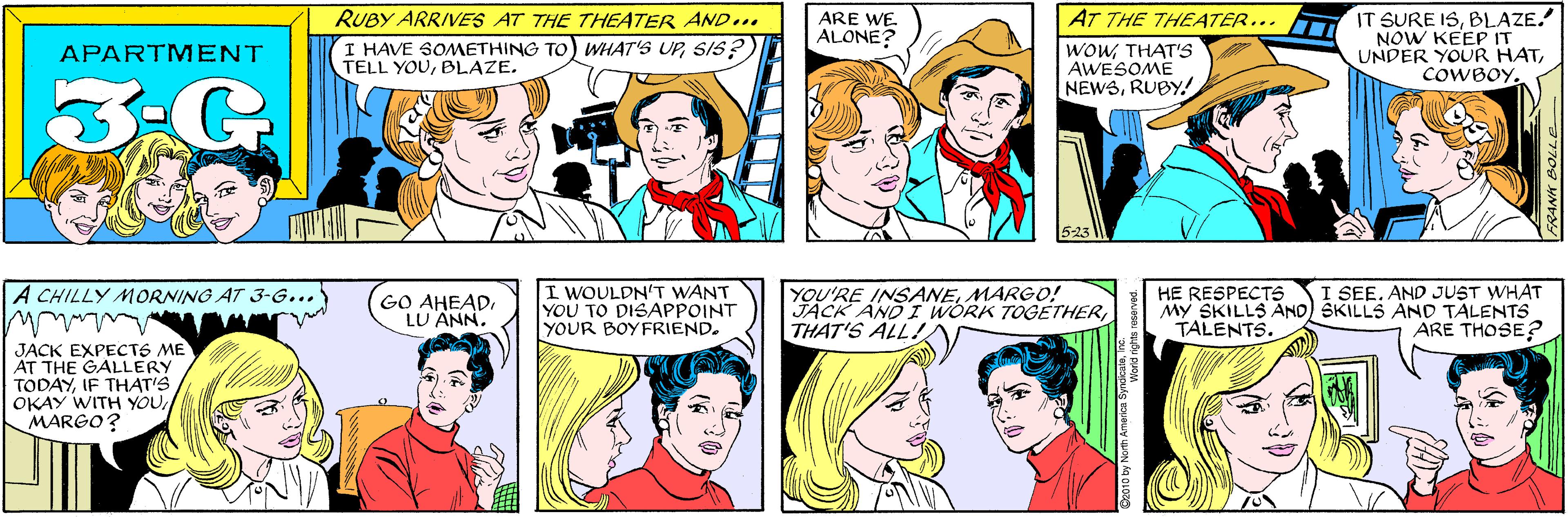 Jaw OCR: RUBY ARRIVES AT THE THEATER AND... ARE WE ALONE? APARTMENT I HAVE SOMETHING TO) WHAT'S UPSIS? TELL YOUBLAZE. AT THE THEATER... A CHILLY MORNING AT 3-G... WOWTHAT'S AWESOME NEWSRUBY! IT SURE ISBLAZE. NOW KEEP IT UNDER YOUR HATCOWBOY. GO AHEADLU ANN. JACK EXPECTS ME AT THE GALLERY TODAYIF THAT'S OKAY WITH YOU MARGO? 523 I WOULDN'T WANT YOU TO DISAPPOINT YOUR BOYFRIEND. YOU'RE INSANEMARGO! JACK AND I WORK TOGETHERTHAT'S ALL! I SEE. AND JUST WHAT HE RESPECTS MY SKILLS AND SKILLS AND TALENTS TALENTS. ARE THOSE? FRANK BOLLE D2010 by North America SyndicaleInc. World rights n RUBY ARRIVES AT THE THEATER AND... ARE WE ALONE? APARTMENT I HAVE SOMETHING TO) WHAT'S UPSIS? TELL YOUBLAZE. AT THE THEATER... A CHILLY MORNING AT 3-G... WOWTHAT'S AWESOME NEWSRUBY! IT SURE ISBLAZE. NOW KEEP IT UNDER YOUR HATCOWBOY. GO AHEADLU ANN. JACK EXPECTS ME AT THE GALLERY TODAYIF THAT'S OKAY WITH YOU MARGO? 523 I WOULDN'T WANT YOU TO DISAPPOINT YOUR BOYFRIEND. YOU'RE INSANEMARGO! JACK AND I WORK TOGETHERTHAT'S ALL! I SEE. AND JUST WHAT HE RESPECTS MY SKILLS AND SKILLS AND TALENTS TALENTS. ARE THOSE? FRANK BOLLE D2010 by North America SyndicaleInc. World rights n