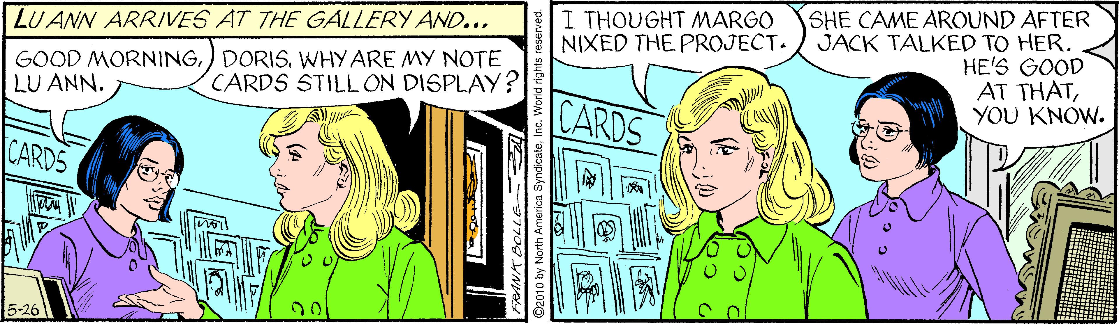 Publication OCR: SHE CAME AROUND AFTER JACK TALKED TO HER. HE'S GOOD AT THATYOU KNOW. I THOUGHT MARGO NIXED THE PROJECT. LU ANN ARRIVES AT THE GALLERY AND... GOOD MORNINGWHY ARE MY NOTE LU ANN. CARDS STILL ON DISPLAY? CARDS CARDS 5-26 ©2010 by North America SyndicateInc. World rights re SHE CAME AROUND AFTER JACK TALKED TO HER. HE'S GOOD AT THATYOU KNOW. I THOUGHT MARGO NIXED THE PROJECT. LU ANN ARRIVES AT THE GALLERY AND... GOOD MORNING) DORISWHY ARE MY NOTE LU ANN. CARDS STILL ON DISPLAY? CARDS CARDS 5-26 ©2010 by North America SyndicateInc. World rights re