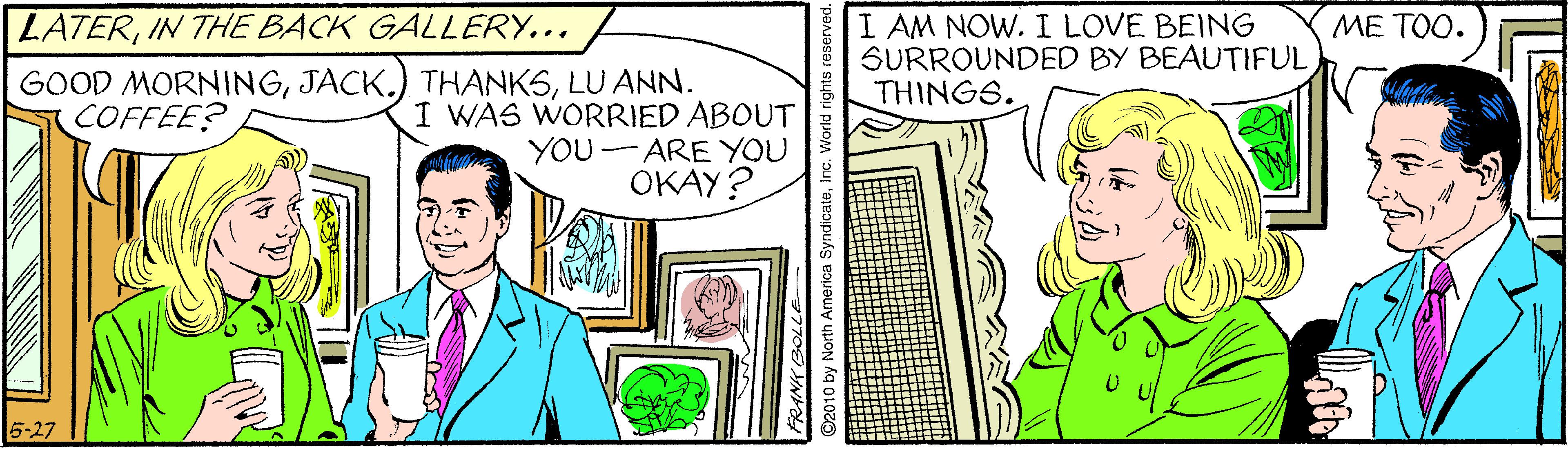 Publication OCR: I AM NOW. I LOVE BEING SURROUNDED BY BEAUTIFUL THINGS. LATERIN THE BACK GALLERY... ?? ??. GOOD MORNINGLU ANN. I WAS WORRIED ABOUT YOU- ARE YOU OKAY? COFFEE? I AM NOW. I LOVE BEING SURROUNDED BY BEAUTIFUL THINGS. LATERIN THE BACK GALLERY... ?? ??. GOOD MORNINGJACK.) THANKSLU ANN. I WAS WORRIED ABOUT YOU- ARE YOU OKAY? COFFEE?