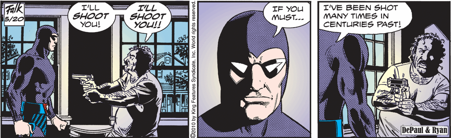Comic book OCR: Falk I'LL SHOOT YOU! I'LL SHOOT YOU!! IF YOU MUST... I'VE BEEN SHOT MANY TIMES IN CENTURIES PAST! 5/20 DePaul & Ryan Falk I'LL SHOOT YOU! I'LL SHOOT YOU!! IF YOU MUST... I'VE BEEN SHOT MANY TIMES IN CENTURIES PAST! 5/20 DePaul & Ryan