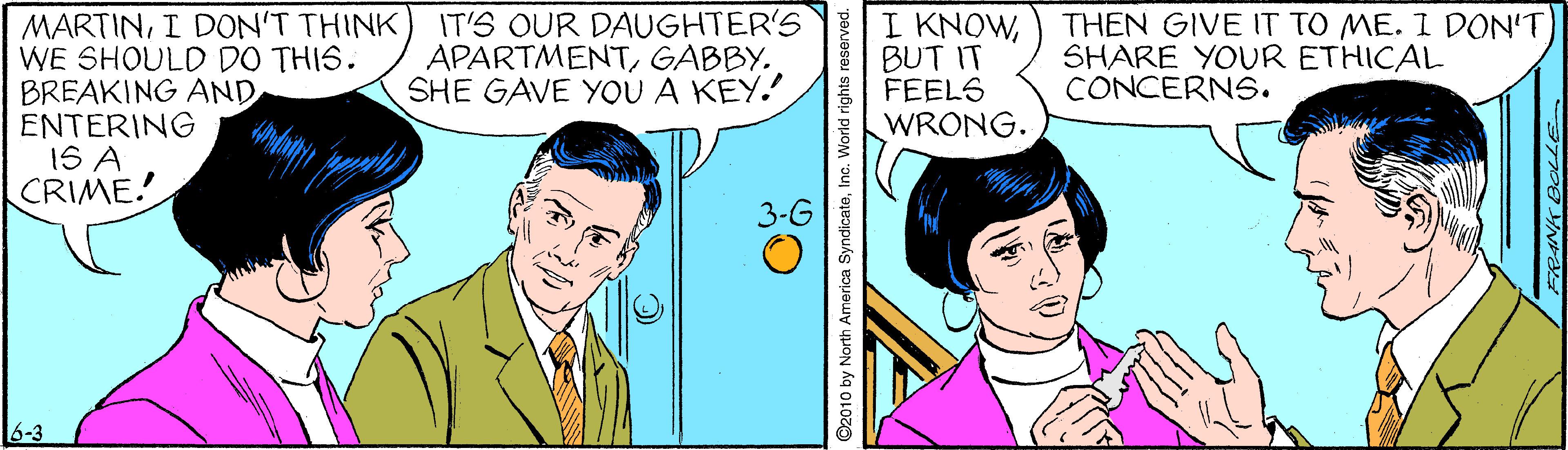 Interaction OCR: MARTINI DON'T THINK WE SHOULD DO THIS. BREAKING AND ENTERING 1S A CRIME! IT'S OUR DAUGHTER'S APARTMENTGABBY. SHE GAVE YOU A KEY. II KNOWBUT IT FEELS WRONG. THEN GIVE IT TO ME. I DON'T SHARE YOUR ETHICAL CONCERNS. 6-3 ©2010 by North America SyndicateInc. World rights reserved. MARTINI DON'T THINK WE SHOULD DO THIS. BREAKING AND ENTERING 1S A CRIME! IT'S OUR DAUGHTER'S APARTMENTGABBY. SHE GAVE YOU A KEY. II KNOWBUT IT FEELS WRONG. THEN GIVE IT TO ME. I DON'T SHARE YOUR ETHICAL CONCERNS. 6-3 ©2010 by North America SyndicateInc. World rights reserved.