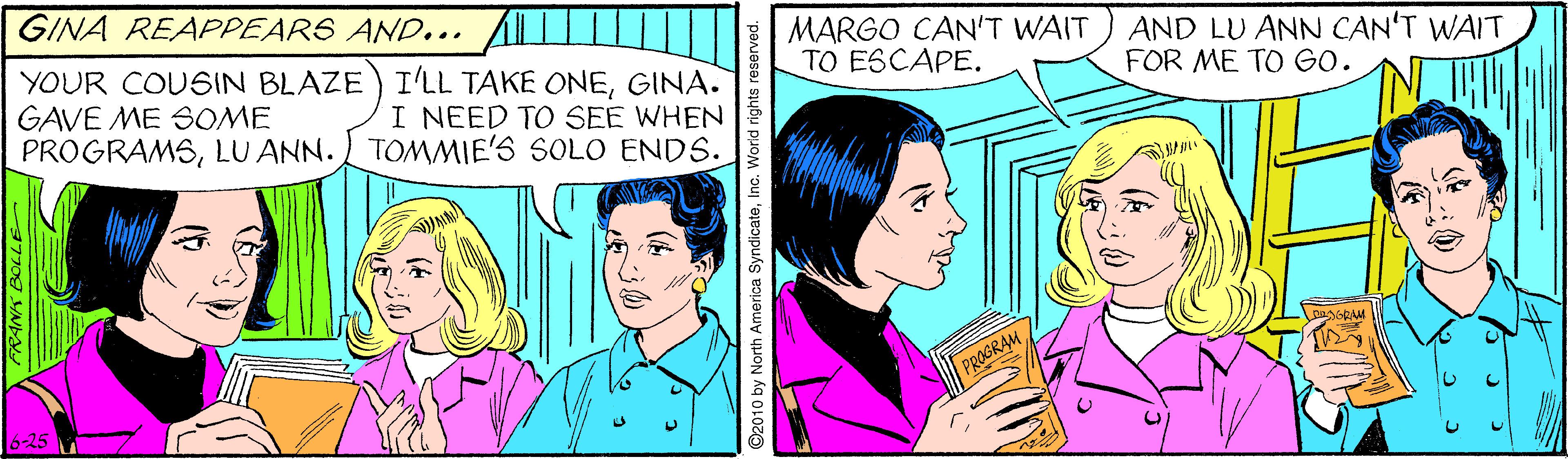 Comic book OCR: GINA REAPPEARS AND.. MARGO CAN'T WAIT TO ESCAPE. AND LU ANN CAN'T WAIT FOR ME TO GO. YOUR COUSIN BLAZE) ILL TAKE ONEGINA. GAVE ME SOME PROGRAMSLU ANN. TOMMIE'S SOLO ENDS. I NEED TO SEE WHEN DOOGRAM -25 92010 by North America SyndicateInc. World rights reserve GINA REAPPEARS AND.. MARGO CAN'T WAIT TO ESCAPE. AND LU ANN CAN'T WAIT FOR ME TO GO. YOUR COUSIN BLAZE) ILL TAKE ONEGINA. GAVE ME SOME PROGRAMSLU ANN. TOMMIE'S SOLO ENDS. I NEED TO SEE WHEN DOOGRAM -25 92010 by North America SyndicateInc. World rights reserve