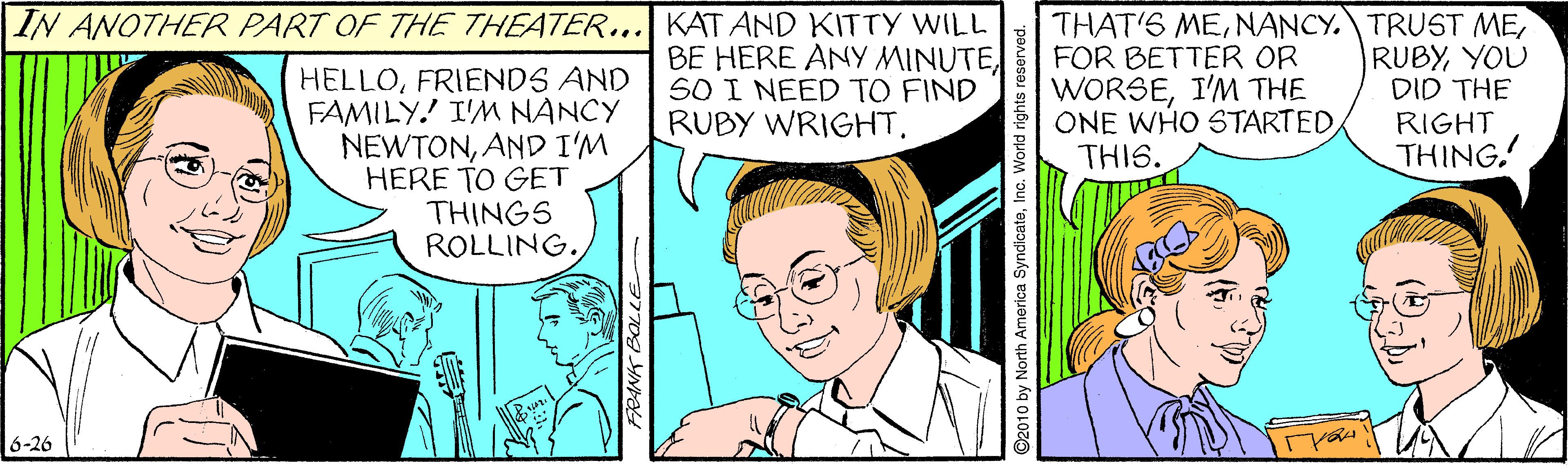Happy OCR: IN ANOTHER PART OF THE THEATER... KAT AND KITTY WILL BE HERE ANY MINUTESO I NEED TO FIND RUBY WRIGHT. THAT'S MEFOR BETTER OR WORSEI'M THE ONE WHO STARTEDTHIS. RUBYYOU DID THE HELLOFRIENDS AND FAMILY!' I'M NANCY NEWTONAND I'M HERE TO GET THINGS ROLLING. RIGHT THING. 6-26 ©2010 by North America SyndicateInc. World rights reserved. IN ANOTHER PART OF THE THEATER... KAT AND KITTY WILL BE HERE ANY MINUTESO I NEED TO FIND RUBY WRIGHT. THAT'S MENANCY. TRUST MEFOR BETTER OR WORSEI'M THE ONE WHO STARTEDTHIS. RUBYYOU DID THE HELLOFRIENDS AND FAMILY!' I'M NANCY NEWTONAND I'M HERE TO GET THINGS ROLLING. RIGHT THING. 6-26 ©2010 by North America SyndicateInc. World rights reserved.