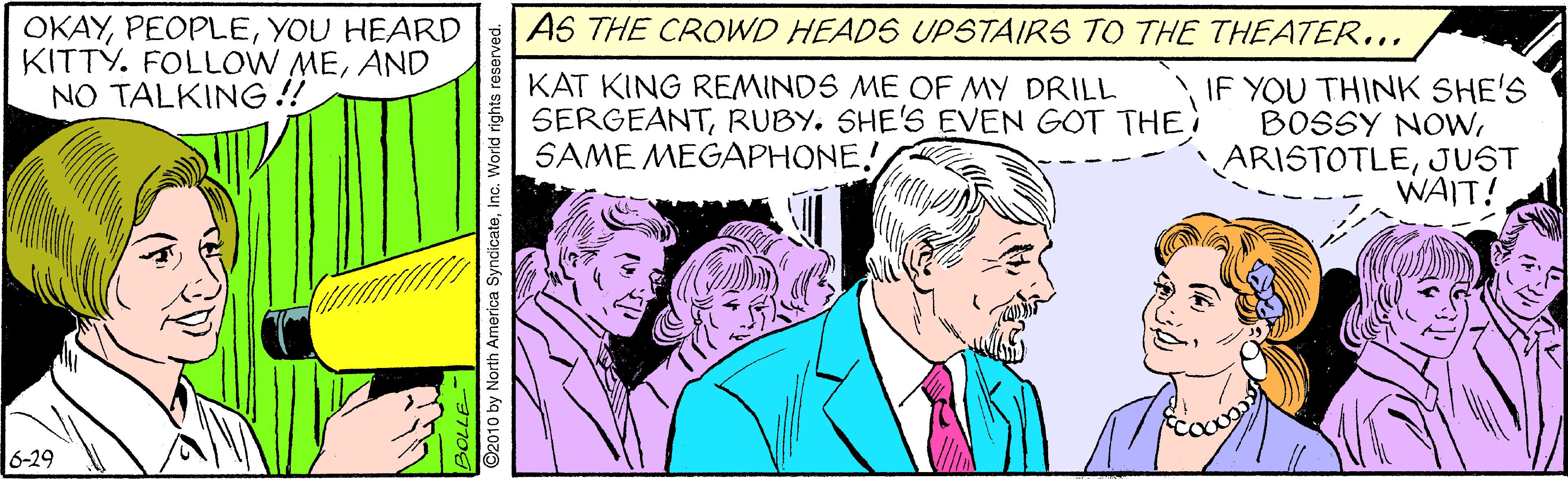 Cartoon OCR: OKAYYOU HEARD KITTY. FOLLOW MEAND NO TALKING !! AS THE CROWD HEADS UPSTAIRS TO THE THEATER... KAT KING REMINDS ME OF MY DRILL SERGEANTRUBY. SHE'S EVEN GOT THE SAME MEGAPHONE! IF YOU THINK SHE'S BOSSY NOWJUST WAIT! 6-29 -37706 2010 by North America SyndicateInc. World rights reser OKAYYOU HEARD KITTY. FOLLOW MEAND NO TALKING !! AS THE CROWD HEADS UPSTAIRS TO THE THEATER... KAT KING REMINDS ME OF MY DRILL SERGEANTRUBY. SHE'S EVEN GOT THE SAME MEGAPHONE! IF YOU THINK SHE'S BOSSY NOWJUST WAIT! 6-29 -37706 2010 by North America SyndicateInc. World rights reser