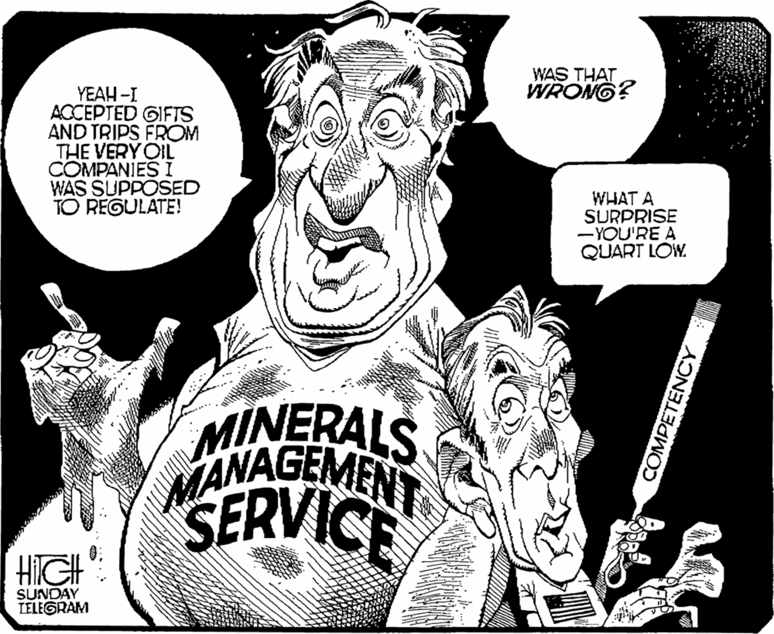 Line art OCR: WAS THAT WRONG? YEAH -I ACCEPTED GIFTS AND TRIPS FROM THE VERY OIL COMPANIESI WAS SUPPOSED TO REGULATE! WHAT A SURPRISE - YOU'RE A QUART LOW. MINERALS JANAGEMENT SERVICE HIGH SUNDAY TELEGRAM COMPETENCY WAS THAT WRONG? YEAH -I ACCEPTED GIFTS AND TRIPS FROM THE VERY OIL COMPANIESI WAS SUPPOSED TO REGULATE! WHAT A SURPRISE - YOU'RE A QUART LOW. MINERALS JANAGEMENT SERVICE HIGH SUNDAY TELEGRAM COMPETENCY