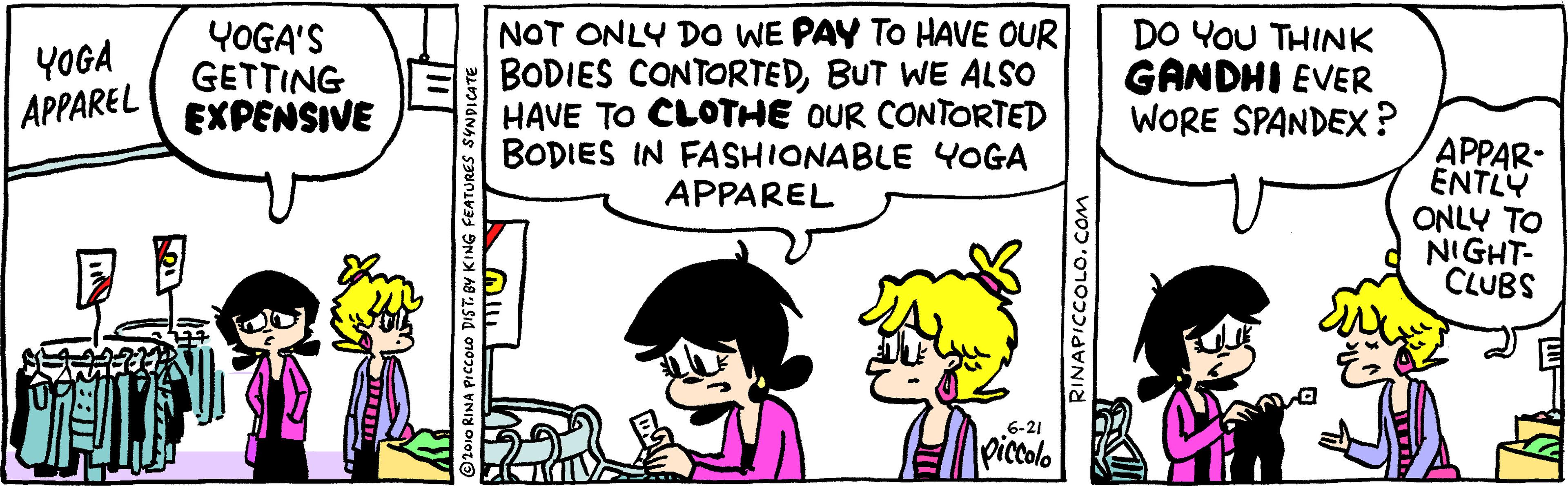Art OCR: YOGA'S GETTING EXPENSIVE NOT ONLY DO WE PAY TO HAVE OUR BODIES CONTORTEDBUT WE ALSO HAVE TO CLOTHE OUR CONTORTED BODIES IN FASHIONABLE YOGA APPAREL DO YOU THINK GANDHI EVER WORE SPANDEX? YOGA APPAREL APPAR- ENTLY ONLY TO NIGHT- CLUBS 6-21 piccolo 2010 RINA PICCOLO DIST. BY KI RINAPICCOLO. COM YOGA'S GETTING EXPENSIVE NOT ONLY DO WE PAY TO HAVE OUR BODIES CONTORTEDBUT WE ALSO HAVE TO CLOTHE OUR CONTORTED BODIES IN FASHIONABLE YOGA APPAREL DO YOU THINK GANDHI EVER WORE SPANDEX? YOGA APPAREL APPAR- ENTLY ONLY TO NIGHT- CLUBS 6-21 piccolo 2010 RINA PICCOLO DIST. BY KI RINAPICCOLO. COM