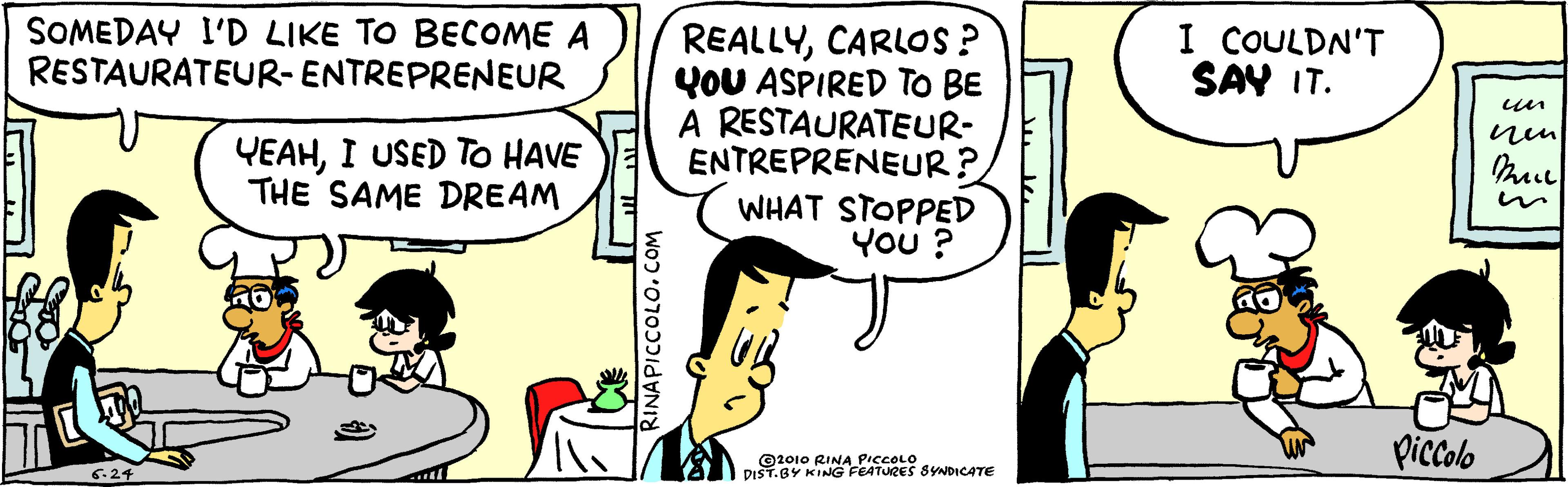 Parallel OCR: SOMEDAY I'D LIKE TO BECOME A RESTAURATEUR-ENTREPRENEUR REALLYCARLOS ? YOU ASPIRED TO BE A RESTAURATEUR- ENTREPRENEUR? WHAT STOPPED You ? I COULDN'T SAY IT. un YEAHI USED To HAVE THE SAME DREAM ©2010 RINA PICCOLO DIST.BY KING FEATURES SYNDICATE picolo SOMEDAY I'D LIKE TO BECOME A RESTAURATEUR-ENTREPRENEUR REALLYCARLOS ? YOU ASPIRED TO BE A RESTAURATEUR- ENTREPRENEUR? WHAT STOPPED You ? I COULDN'T SAY IT. un YEAHI USED To HAVE THE SAME DREAM ©2010 RINA PICCOLO DIST.BY KING FEATURES SYNDICATE picolo
