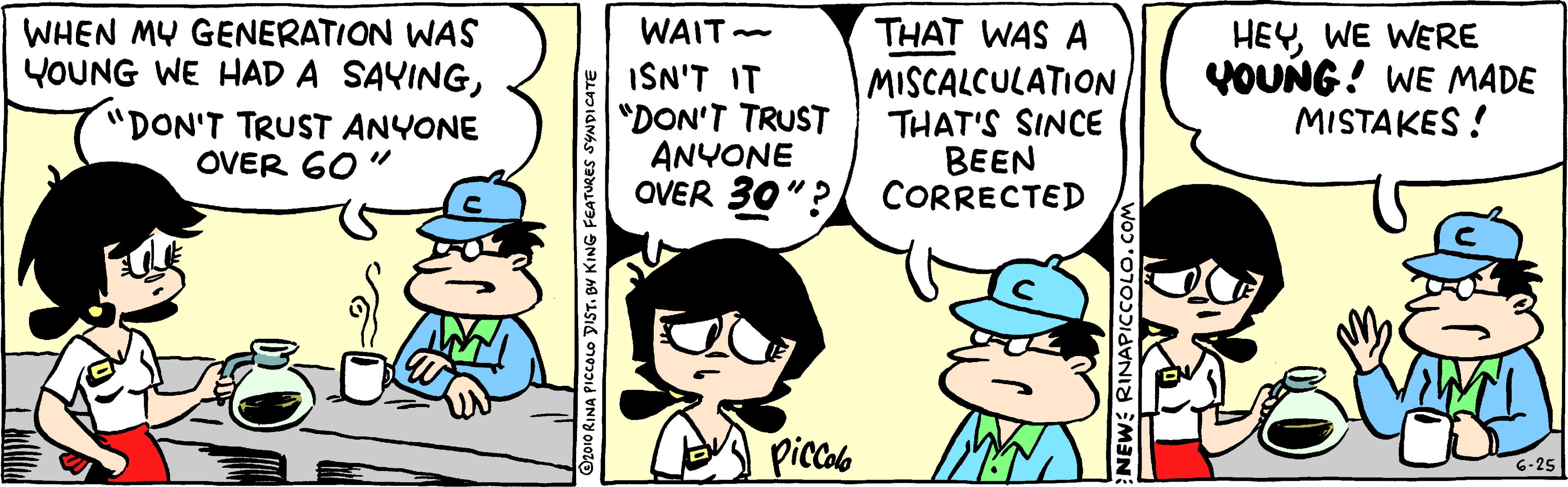 Happy OCR: WHEN MY GENERATION WAS YOUNG WE HAD A SAYING"DON'T TRUST ANYONE OVER 60" THAT WAS A MISCALCULATION THAT'S SINCE BEEN OVER 30"? CORRECTED HEY WE WERE VOUNG! WE MADE MISTAKES! WAIT- ISN'T IT "DON'T TRUST ANYONE picalo 6-25 O2010 RINA PICCOLO DIST. BV KING FEATURES NEW RINAPICCOLO. WHEN MY GENERATION WAS YOUNG WE HAD A SAYING"DON'T TRUST ANYONE OVER 60" THAT WAS A MISCALCULATION THAT'S SINCE BEEN OVER 30"? CORRECTED HEY WE WERE VOUNG! WE MADE MISTAKES! WAIT- ISN'T IT "DON'T TRUST ANYONE picalo 6-25 O2010 RINA PICCOLO DIST. BV KING FEATURES NEW RINAPICCOLO.