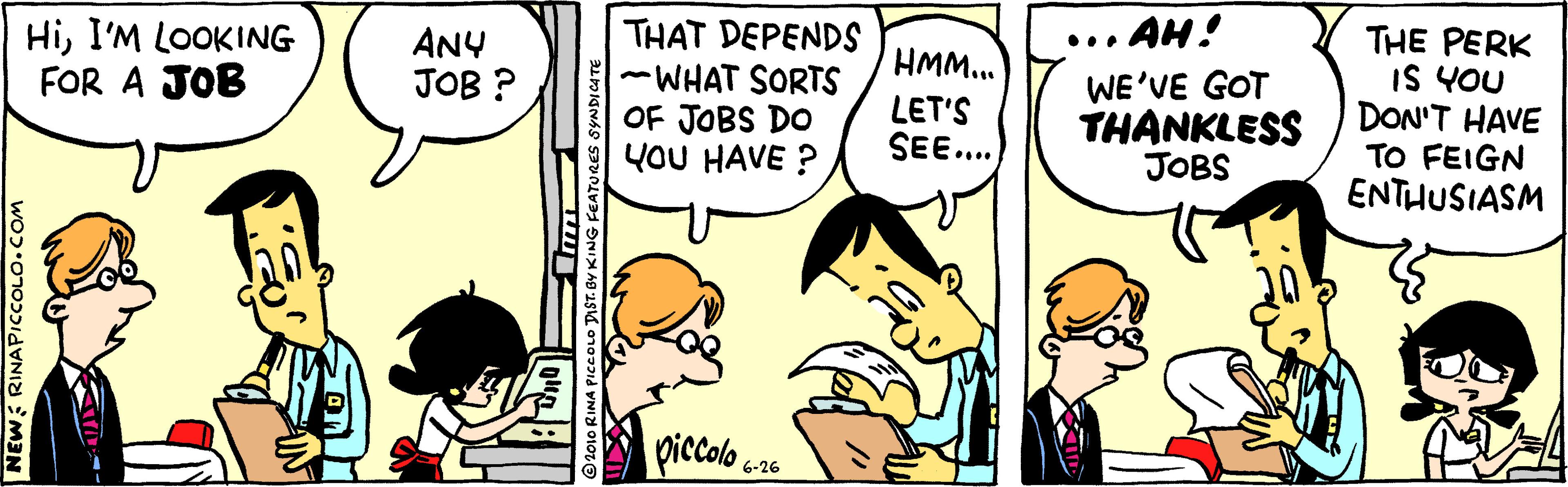 Gesture OCR: HiI'M LOOKING FOR A JOB THAT DEPENDS -WHAT SORTS OF JOBS DO YOU HAVE ? AH! THE PERK IS YOU DON'T HAVE TO FEIGN ENTHUSIASM ANY JOB ? •.. HMM... LET'S SEE... WE'VE GOT THANKLESS JOBS piccolo 25 NEW: RINAPICCOLO.COM ©2010 RINA PICCOLO T HiI'M LOOKING FOR A JOB THAT DEPENDS -WHAT SORTS OF JOBS DO YOU HAVE ? AH! THE PERK IS YOU DON'T HAVE TO FEIGN ENTHUSIASM ANY JOB ? •.. HMM... LET'S SEE... WE'VE GOT THANKLESS JOBS piccolo 25 NEW: RINAPICCOLO.COM ©2010 RINA PICCOLO T