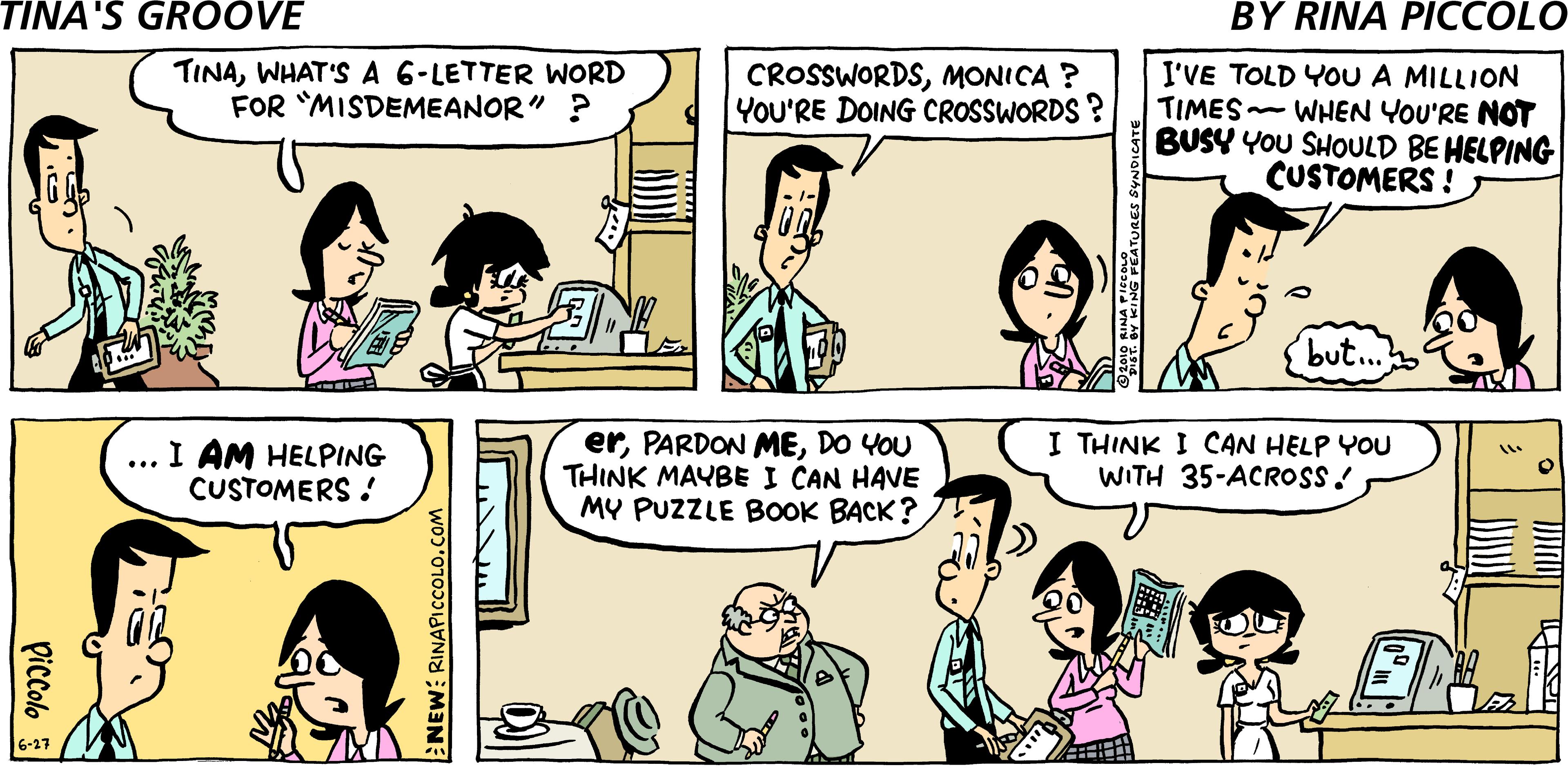 Human OCR: TINAWHAT'S A 6-LETTER WORD FOR MISDEMEANOR" ? I'VE TOLD YOU A MILLION TIMES WHEN YOU'RE NOT BUSY YOU SHOULD BE HELPING CUSTOMERS ! CROSSWORDSMONICA ? YOU'RE DOING CROSSWORDS ? but.. I AM HELPING CUSTOMERS ! erDO YOU THINK MAYBE I CAN HAVE MY PUZZLE BoOOK BACK? I THINK I CAN HELP YOU WITH 35-ACROSS ! piccolo NEW: RINAPICcCOLO.COM TINAWHAT'S A 6-LETTER WORD FOR MISDEMEANOR" ? I'VE TOLD YOU A MILLION TIMES WHEN YOU'RE NOT BUSY YOU SHOULD BE HELPING CUSTOMERS ! CROSSWORDSMONICA ? YOU'RE DOING CROSSWORDS ? but.. I AM HELPING CUSTOMERS ! erPARDON MEDO YOU THINK MAYBE I CAN HAVE MY PUZZLE BoOOK BACK? I THINK I CAN HELP YOU WITH 35-ACROSS ! piccolo NEW: RINAPICcCOLO.COM