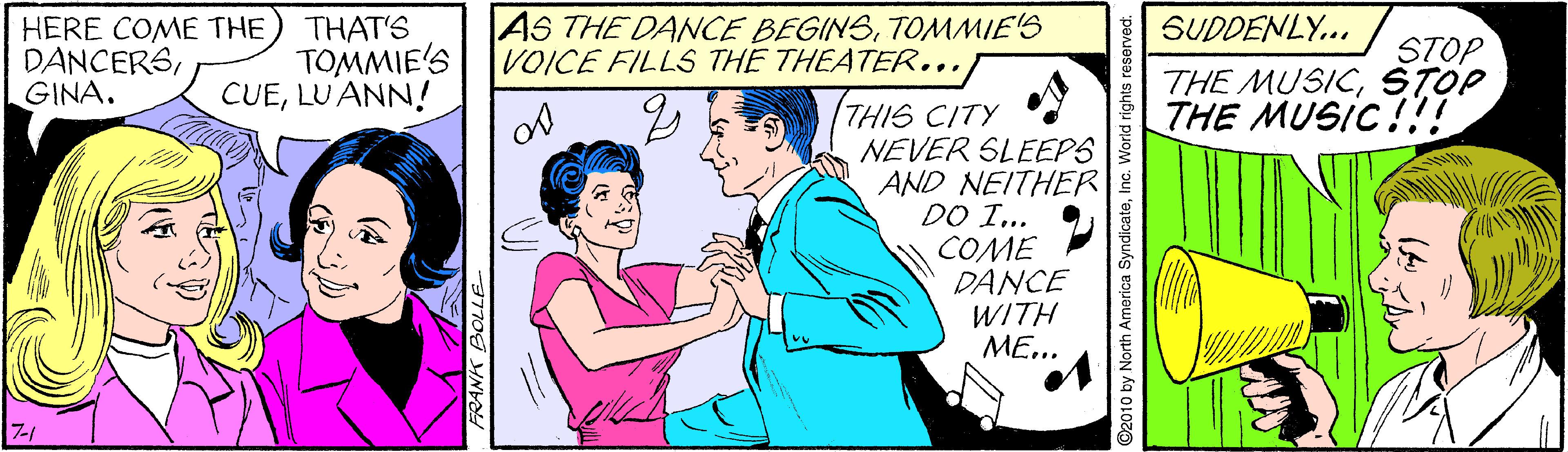 Font OCR: AS THE DANCE BEGINSTOMMIE'S VOICE FILLS THE THEATER... SUDDENLY... HERE COME THE DANCERSGINA. THAT'S TOMMIE'S CUELU ANN! STOP THE MUSICSTOP THE MUSIC!!! THIS CITY NEVER SLEEPS AND NEITHER DO I... COME DANCE WITH ME... 7-1 FRANK BOLLE D2010 by North America SyndicateInc. World rights reserved. AS THE DANCE BEGINSTOMMIE'S VOICE FILLS THE THEATER... SUDDENLY... HERE COME THE DANCERSGINA. THAT'S TOMMIE'S CUELU ANN! STOP THE MUSICSTOP THE MUSIC!!! THIS CITY NEVER SLEEPS AND NEITHER DO I... COME DANCE WITH ME... 7-1 FRANK BOLLE D2010 by North America SyndicateInc. World rights reserved.