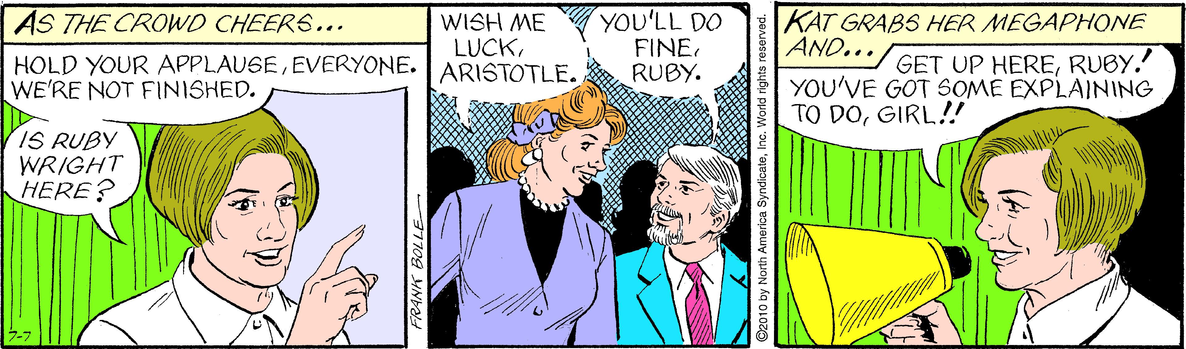Sharing OCR: AS THE CROWD CHEERS... WISH ME LUCKEVERYONE. | ARISTOTLE. YOU'LL DO FINE. RUBY. KAT GRABS HER MEGAPHONE AND... GET UP HERERUBY. YOU'VE GOT SOME EXPLAINING TO DOGIRL!! WE'RE NOT FINISHED. IS RUBY WRIGHT HERE? 7-7 FRANK BOLLE ©2010 by North America SyndicateInc. World rights reserver AS THE CROWD CHEERS... WISH ME LUCKHOLD YOUR APPLAUSEEVERYONE. | ARISTOTLE. YOU'LL DO FINE. RUBY. KAT GRABS HER MEGAPHONE AND... GET UP HERERUBY. YOU'VE GOT SOME EXPLAINING TO DOGIRL!! WE'RE NOT FINISHED. IS RUBY WRIGHT HERE? 7-7 FRANK BOLLE ©2010 by North America SyndicateInc. World rights reserver