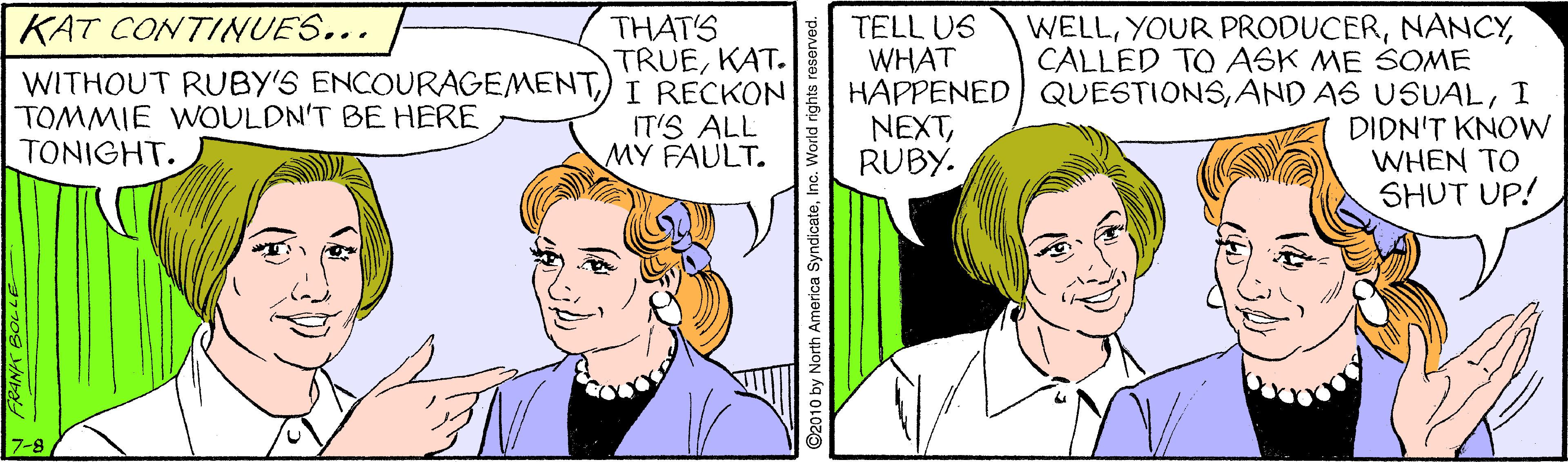 Organism OCR: WELLCALLED TO ASK ME SOME HAPPENED QUESTIONSI DIDN'T KNOW WHEN TO SHUT UP! KAT CONTINUES... THAT'S TRUEKAT. TELL US WHAT WITHOUT RUBY'S ENCOURAGEMENT) I RECKON TOMMIE WOULDN'T BE HERE TONIGHT. ITIS ALL MY FAULT. NEXTRUBY. ©2010 by North America SyndicateIno WELLYOUR PRODUCERCALLED TO ASK ME SOME HAPPENED QUESTIONSAND AS USUALI DIDN'T KNOW WHEN TO SHUT UP! KAT CONTINUES... THAT'S TRUEKAT. TELL US WHAT WITHOUT RUBY'S ENCOURAGEMENT) I RECKON TOMMIE WOULDN'T BE HERE TONIGHT. ITIS ALL MY FAULT. NEXTRUBY. ©2010 by North America Syndicate