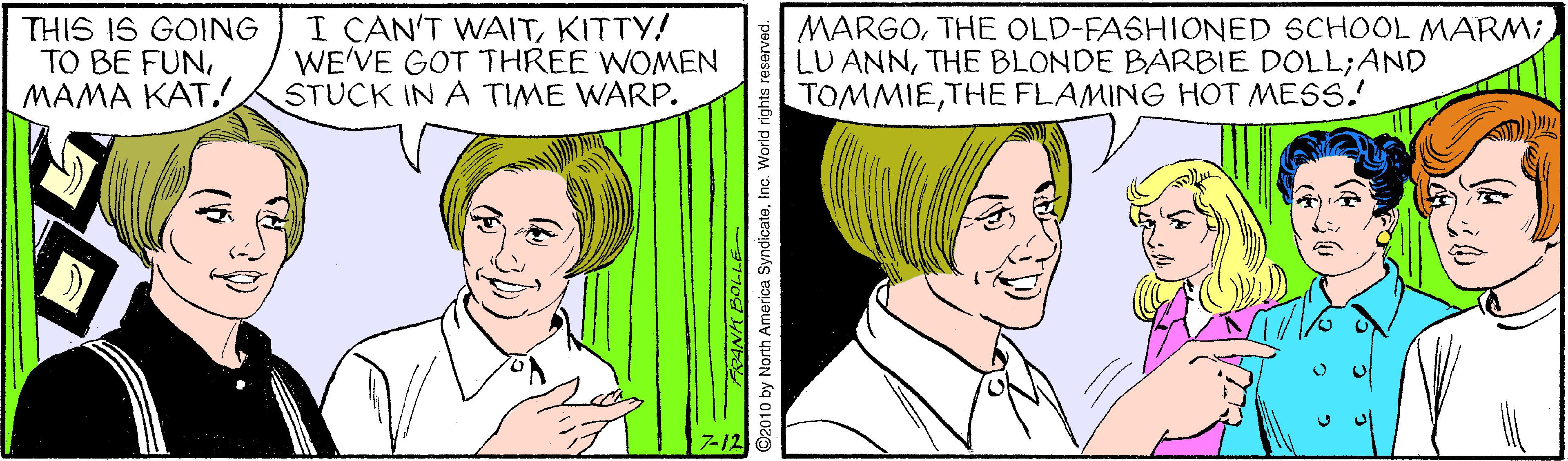 Cartoon OCR: THIS IS GOING TO BE FUN???? ??? I CAN'T WAITKITTY! WE'VE GOT THREE WOMEN STUCK IN A TIME WARP. MARGOTHE BLONDE BARBIE DOLL;AND TOMMIETHE FLAMING HOT MESS. 7-12 2010 by North America SyndicateInc. World rights reserved. THIS IS GOING TO BE FUN???? ??? I CAN'T WAITKITTY! WE'VE GOT THREE WOMEN STUCK IN A TIME WARP. MARGOTHE OLD-FASHIONED SCHOOL MARM;LU ANNTHE BLONDE BARBIE DOLL;AND TOMMIETHE FLAMING HOT MESS. 7-12 2010 by North America SyndicateInc. World rights reserved.