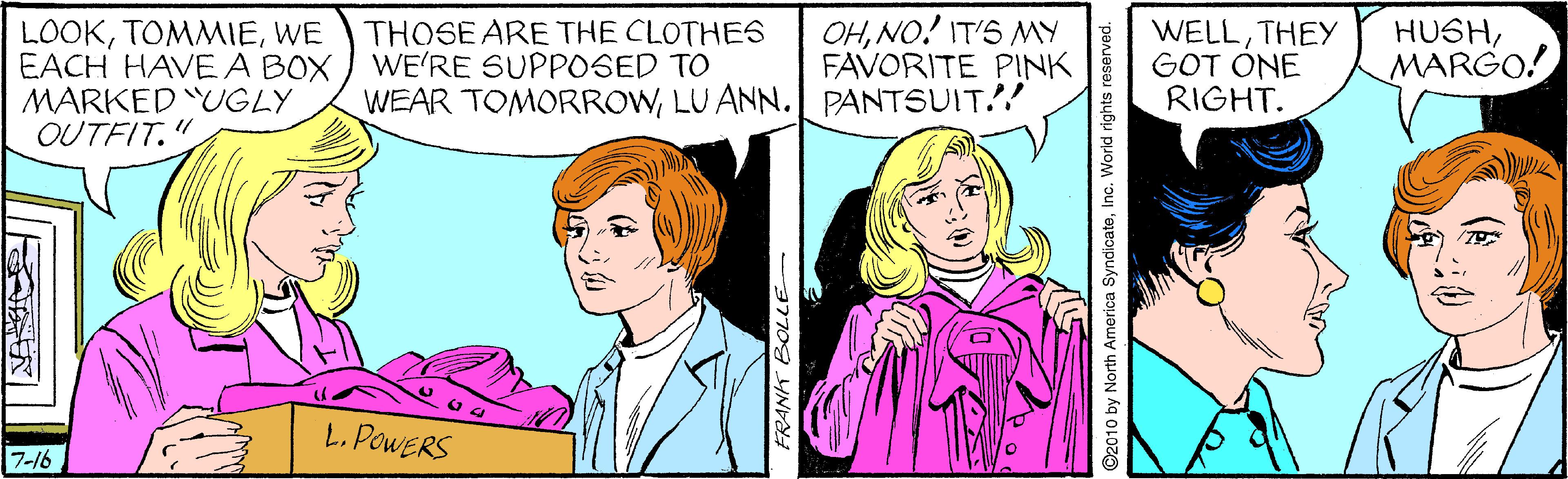 Mammal OCR: OHNO! IT'S MY FAVORITE PINK LOOKWE EACH HAVE A BOX MARKED UGLY OUTFIT." THOSE ARE THE CLOTHES WE'RE SUPPOSED TO WEAR TOMORROWLU ANN. PANTSUIT.! WELLTHEY GOT ONE RIGHT. HUSHMARGO! L. POWERS 7-16 FRANK BOLLE ©2010 by North America SyndicateInc. World rights reserved. OHNO! IT'S MY FAVORITE PINK LOOKWE EACH HAVE A BOX MARKED UGLY OUTFIT." THOSE ARE THE CLOTHES WE'RE SUPPOSED TO WEAR TOMORROWLU ANN. PANTSUIT.! WELLTHEY GOT ONE RIGHT. HUSHMARGO! L. POWERS 7-16 FRANK BOLLE ©2010 by North America SyndicateInc. World rights reserved.