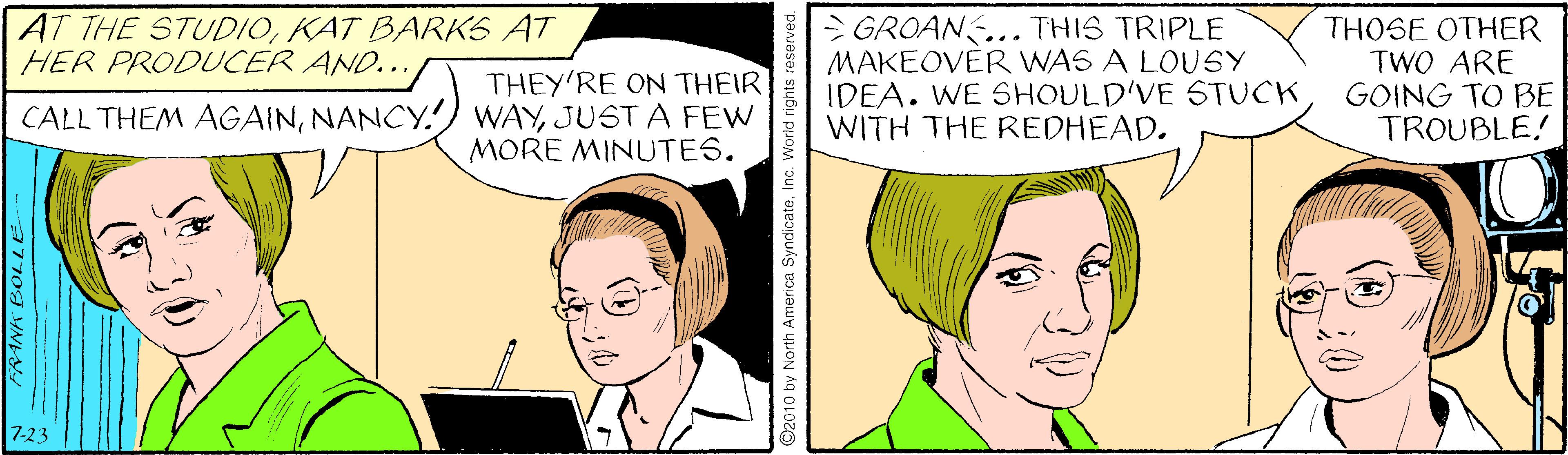 Jaw OCR: > GROANS... THIS TRIPLE MAKEOVÉR WAS A LOUSY IDEA. WE SHOULD'VE STUCK WITH THE REDHEAD. AT THE STUDIOKAT BARKS AT HER PRODUCER AND... THEY'RE ON THEIR CALL THEM AGAINJUST A FEW MORE MINUTES. THOSE OTHER TWO ARE GOING TO BE TROUBLE! 7-23 ©2010 by North America Syndicatei World rights re > GROANS... THIS TRIPLE MAKEOVÉR WAS A LOUSY IDEA. WE SHOULD'VE STUCK WITH THE REDHEAD. AT THE STUDIOKAT BARKS AT HER PRODUCER AND... THEY'RE ON THEIR CALL THEM AGAINNANCY.) WAYJUST A FEW MORE MINUTES. THOSE OTHER TWO ARE GOING TO BE TROUBLE! 7-23 ©2010 by North America Syndicatei World rights re