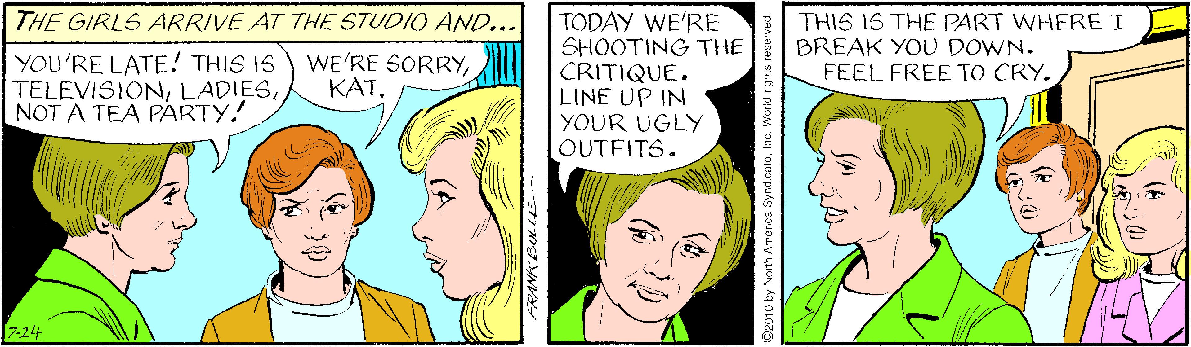 Human OCR: THE GIRLS ARRIVE AT THE STUDIO AND... TODAY WE'RE SHOOTING THE CRITIQUELINE UP IN YOUR UGLY OUTFITS. THIS IS THE PART WHERE I BREAK YOU DOWN. FEEL FREE TO CRY. YOU'RE LATE! THIS IS TELEVISIONNOT A TEA PÁRTY. WE'RE SORRY7-24 2010 by North America SyndicateInc. World rights reserved. THE GIRLS ARRIVE AT THE STUDIO AND... TODAY WE'RE SHOOTING THE CRITIQUELINE UP IN YOUR UGLY OUTFITS. THIS IS THE PART WHERE I BREAK YOU DOWN. FEEL FREE TO CRY. YOU'RE LATE! THIS IS TELEVISIONNOT A TEA PÁRTY. WE'RE SORRY7-24 2010 by North America SyndicateInc. World rights reserved.