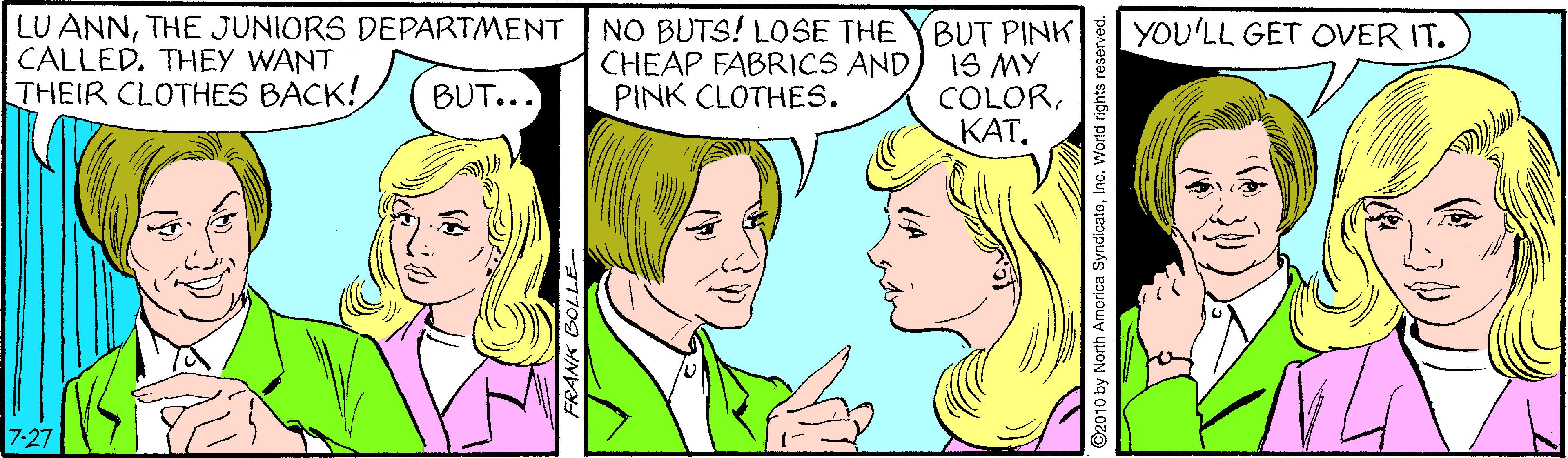 Jaw OCR: LU ANNTHE JUNIORS DEPARTMENT CALLED. THEY WANT THEIR CLOTHES BACK! NO BUTS! LOSE THE CHEAP FABRICS AND PINK CLOTHES. BUT PINK IS MY COLOR???. YOU'LL GET OVER IT. BUT... 7-27 2010 by North America SyndicateInc. World rights reserved. LU ANNTHE JUNIORS DEPARTMENT CALLED. THEY WANT THEIR CLOTHES BACK! NO BUTS! LOSE THE CHEAP FABRICS AND PINK CLOTHES. BUT PINK IS MY COLOR???. YOU'LL GET OVER IT. BUT... 7-27 2010 by North America SyndicateInc. World rights reserved.