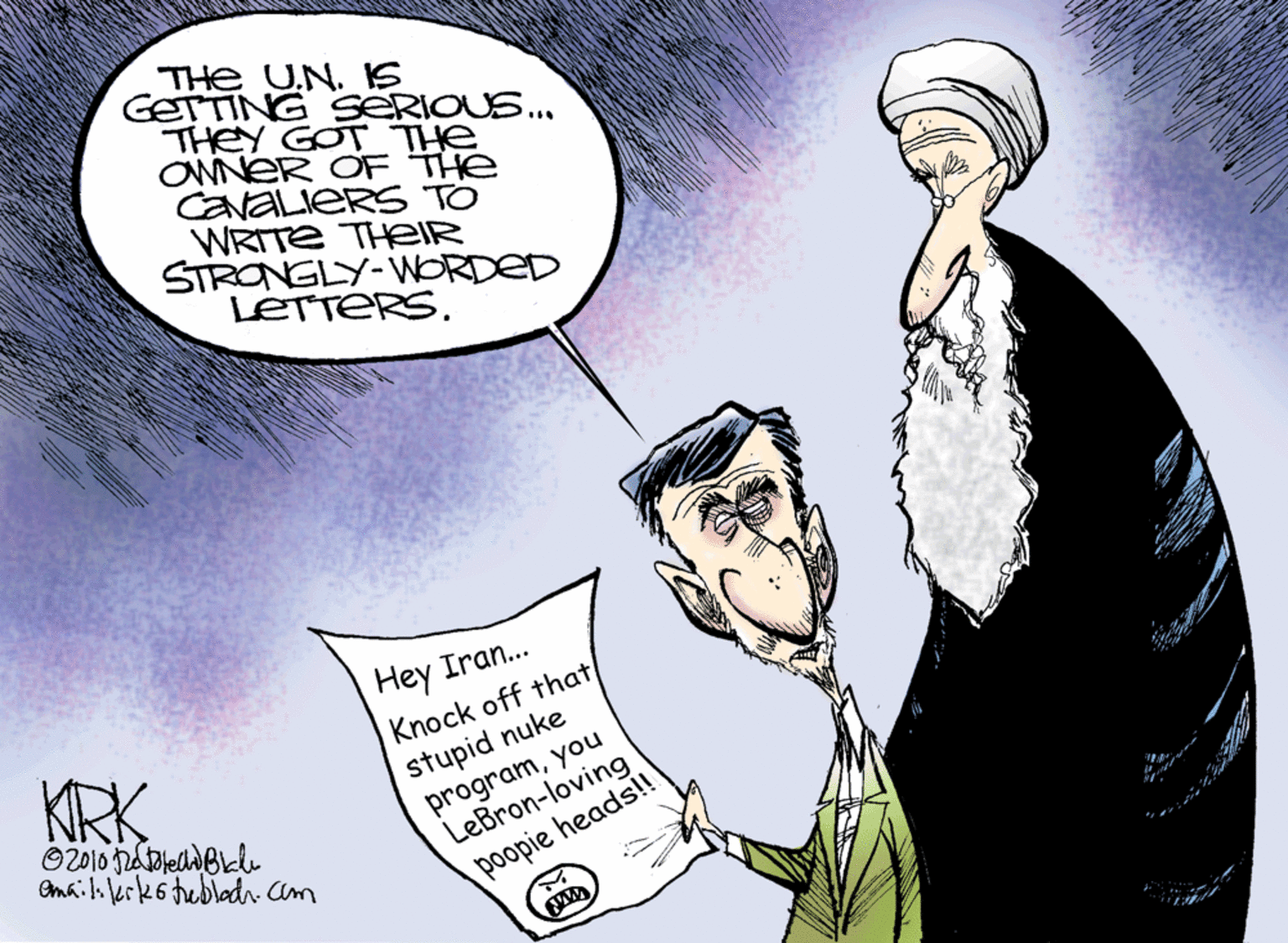 Cartoon OCR: THe UN. IS GETTING SERIOUS.. THEY GOT THe ONNER OF THE CavaLieRS TO WRITE THEIR STRONGLY-WORDED LETTERSHey Iran.. Knock off that stupid nuke programyou LeBron-loving poopie heads!! KRK Omaili lerks tebladrcam THe UN. IS GETTING SERIOUS.. THEY GOT THe ONNER OF THE CavaLieRS TO WRITE THEIR STRONGLY-WORDED LETTERSHey Iran.. Knock off that stupid nuke programyou LeBron-loving poopie heads!! KRK Omaili lerks tebladrcam