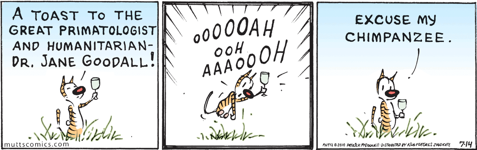 Happy OCR: A TOAST TO THE GREAT PRIMATOLOGIST AND HUMANITARIAN- DR. JANE GOODALL! 00000AH EXCUSE MY CHIMPANZEE. oOH AAA 00OH muttscomics.com murr0 2010 ATeK MDOuNEil- DISTRIPUTED BY KUG FEATURES smorITE 7:14 A TOAST TO THE GREAT PRIMATOLOGIST AND HUMANITARIAN- DR. JANE GOODALL! 00000AH EXCUSE MY CHIMPANZEE. oOH AAA 00OH muttscomics.com murr0 2010 ATeK MDOuNEil- DISTRIPUTED BY KUG FEATURES smorITE 7:14