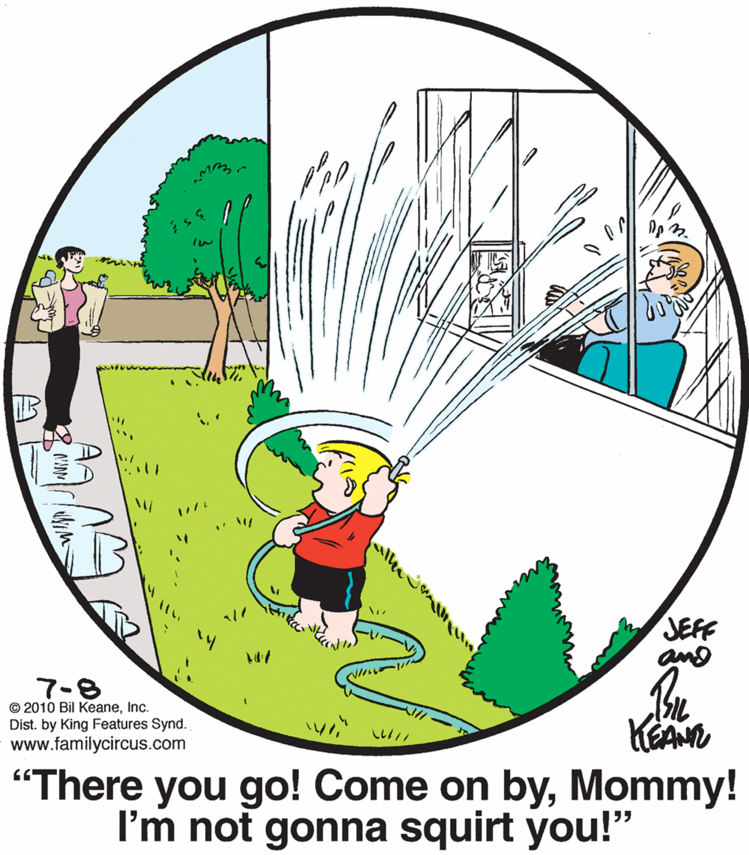 People in nature OCR: JEFF and 7-8 © 2010 Bil KeaneInc. Dist. by King Features Synd. www.familycircus.com "There you go! Come on byMommy! I'm not gonna squirt you!" AA JEFF and 7-8 © 2010 Bil KeaneInc. Dist. by King Features Synd. www.familycircus.com "There you go! Come on byMommy! I'm not gonna squirt you!" AA