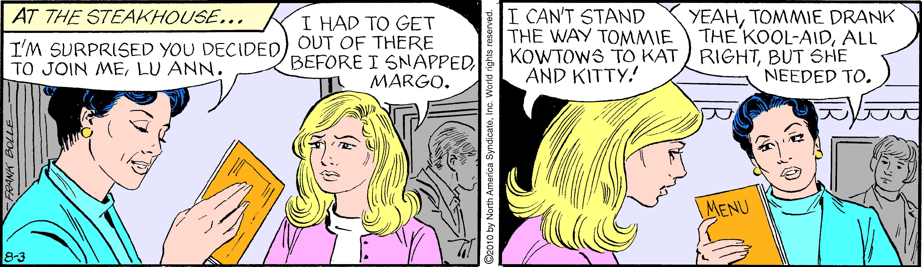 Adaptation OCR: I CAN'T STAND THE WAY TOMMIE KOWTOWS TO KAT RIGHTBUT SHE AND KITTY. YEAHTOMMIE DRANK THE KOOL-AIDALL AT THE STEAKHOUSE... I HAD TO GET I'M SURPRISED YOU DECIDED) OUT OF THERE BEFORE I SNAPPEDLU ANN. NEEDED TO. MARGO. MENU 8-3 ANA BOLLE O by North America SyndicateInc. Wo I CAN'T STAND THE WAY TOMMIE KOWTOWS TO KAT RIGHTBUT SHE AND KITTY. YEAHTOMMIE DRANK THE KOOL-AIDALL AT THE STEAKHOUSE... I HAD TO GET I'M SURPRISED YOU DECIDED) OUT OF THERE BEFORE I SNAPPEDTO JOIN MELU ANN. NEEDED TO. MARGO. MENU 8-3 ANA BOLLE O by North America SyndicateInc. Wo