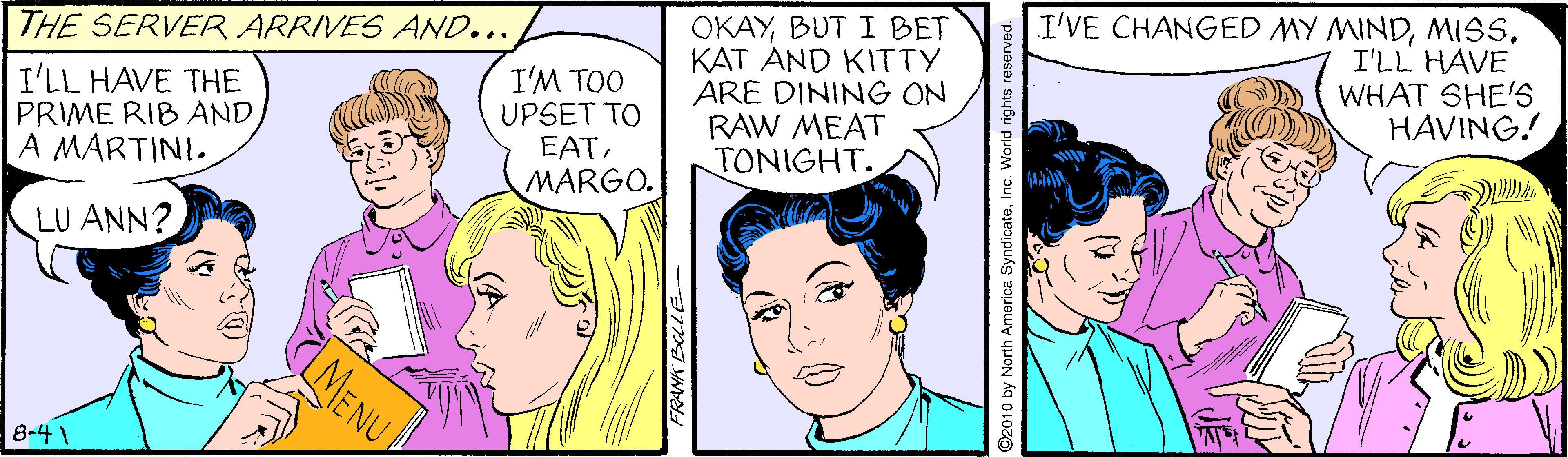 Organism OCR: OKAYBUT I BET KAT AND KITTY ARE DINING ON RAW MEAT TONIGHT. I'VE CHANGED MY MINDI'LL HAVE WHAT SHE'S HAVING! THE SERVER ARRIVES AND... I'LL HAVE THE PRIME RIB AND A MARTINI. I'M TOO UPSET TO EATMARGO. A LU ANN? MENU 8-4 FRANK BOLIE 2010 by North America SyndicateInc. World rights reserved. OKAYBUT I BET KAT AND KITTY ARE DINING ON RAW MEAT TONIGHT. I'VE CHANGED MY MINDI'LL HAVE WHAT SHE'S HAVING! THE SERVER ARRIVES AND... I'LL HAVE THE PRIME RIB AND A MARTINI. I'M TOO UPSET TO EATMARGO. A LU ANN? MENU 8-4 FRANK BOLIE 2010 by North America SyndicateInc. World rights reserved.