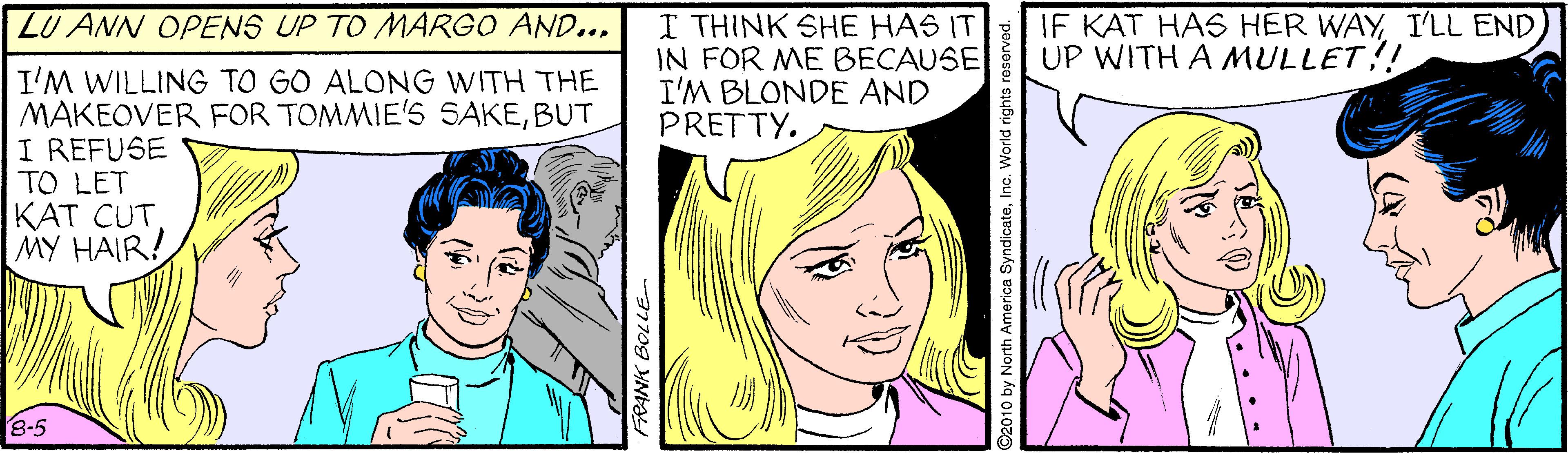 Jaw OCR: LU ANN OPENS UP TO MARGO AND... I THINK SHE HAS IT IN FOR ME BECAUSE I'M BLONDE AND PRETTY. IF KAT HAS HER WAYUP WITH A MULLET!! I'M WILLING TO GO ALONG WITH THE MAKEOVER FOR TOMMIE'S SAKEBUT I REFUSE TO LET KAT CUT MY HAIR! 8-5 77709 YNta LU ANN OPENS UP TO MARGO AND... I THINK SHE HAS IT IN FOR ME BECAUSE I'M BLONDE AND PRETTY. IF KAT HAS HER WAYI'LL ENDUP WITH A MULLET!! I'M WILLING TO GO ALONG WITH THE MAKEOVER FOR TOMMIE'S SAKEBUT I REFUSE TO LET KAT CUT MY HAIR! 8-5 77709 YNta