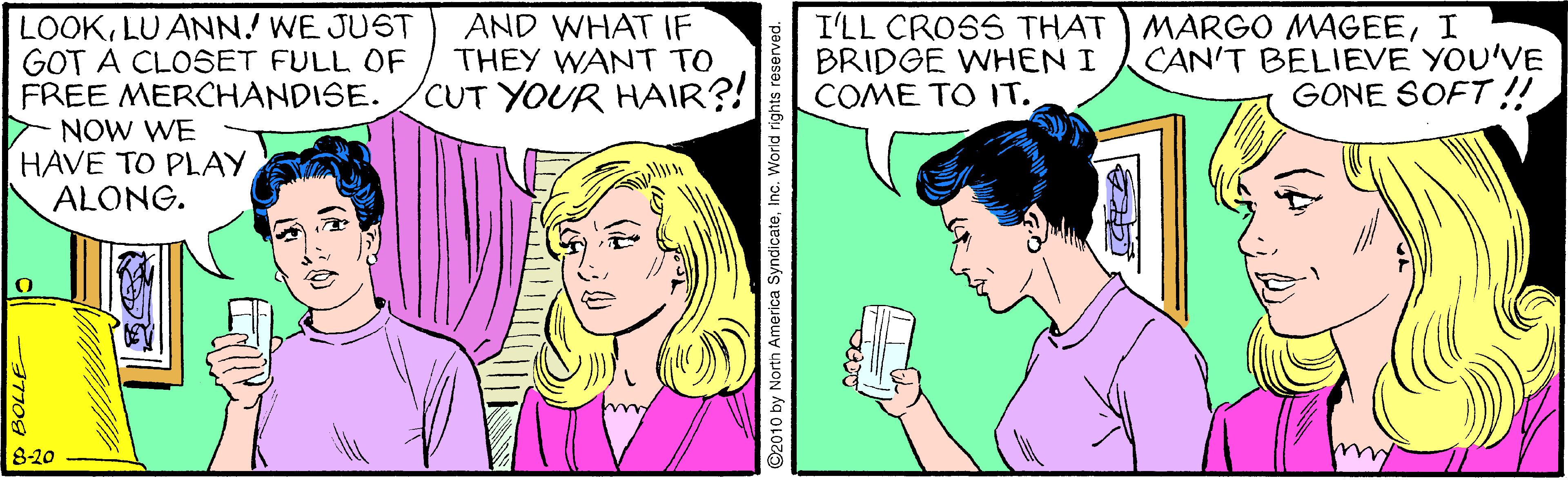 Jaw OCR: LOOKLU ANN! WE JUST GOT A CLOSET FULL OF FREE MERCHANDISE. NOW WE HAVE TO PLAY ALONG. AND WHAT IF THEY WANT TO CUT YOUR HAIR?! I'LL CROSS THAT BRIDGE WHEN I COME TO IT. MARGO MAGEEI CAN'T BELIEVE YOU'VE GONE SOFT !! 820 BOLLE- America SyndicateInc. W LOOKLU ANN! WE JUST GOT A CLOSET FULL OF FREE MERCHANDISE. NOW WE HAVE TO PLAY ALONG. AND WHAT IF THEY WANT TO CUT YOUR HAIR?! I'LL CROSS THAT BRIDGE WHEN I COME TO IT. MARGO MAGEEI CAN'T BELIEVE YOU'VE GONE SOFT !! 820 BOLLE- America SyndicateInc. W