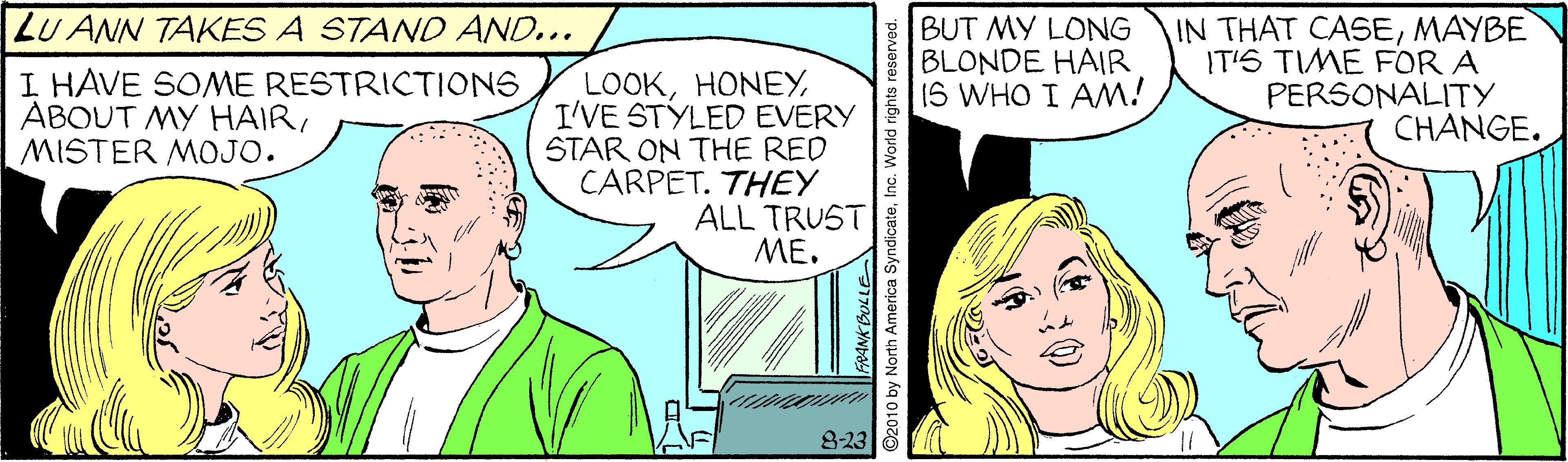 Comic book OCR: LU ANN TAKES A STAND AND... I HAVE SOME RESTRICTIONS ABOUT MY HAIRMISTER MOJO. LOOKI'VE STYLED EVERY STAR ON THE RED CARPET. THEY ALL TRUST ME. E BUT MY LONG BLONDE HAIR 15 WHO I AM! IN THAT CASEMAYBE IT'S TIME FOR A PERSONALITY CHANGE. 8-23 O2010 by North America SyndicateInc. World rights r LU ANN TAKES A STAND AND... I HAVE SOME RESTRICTIONS ABOUT MY HAIRMISTER MOJO. LOOKI'VE STYLED EVERY STAR ON THE RED CARPET. THEY ALL TRUST ME. E BUT MY LONG BLONDE HAIR 15 WHO I AM! IN THAT CASEMAYBE IT'S TIME FOR A PERSONALITY CHANGE. 8-23 O2010 by North America SyndicateInc. World rights r
