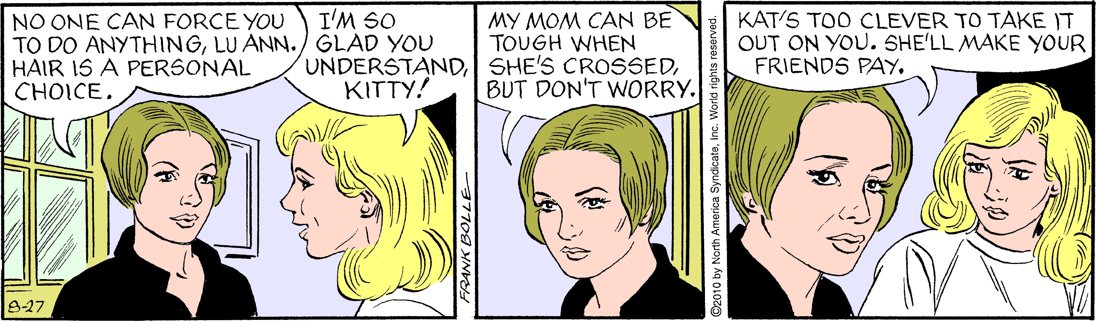Gesture OCR: I'M SO NO ONE CAN FORCE YOU TO DO ANYTHINGLU ANN./ GLAD YOU HAIR IS A PERSONAL CHOICE. MY MOM CAN BE TOUGH WHEN UNDERSTANDBUT DON'T WORRY. KAT'S TOO CLEVER TO TAKE IT OUT ON YOU. SHE'LL MAKE YOUR FRIENDS PAY. KITTY! 8-27 I'M SO NO ONE CAN FORCE YOU TO DO ANYTHINGLU ANN./ GLAD YOU HAIR IS A PERSONAL CHOICE. MY MOM CAN BE TOUGH WHEN UNDERSTANDSHE'S CROSSEDBUT DON'T WORRY. KAT'S TOO CLEVER TO TAKE IT OUT ON YOU. SHE'LL MAKE YOUR FRIENDS PAY. KITTY! 8-27