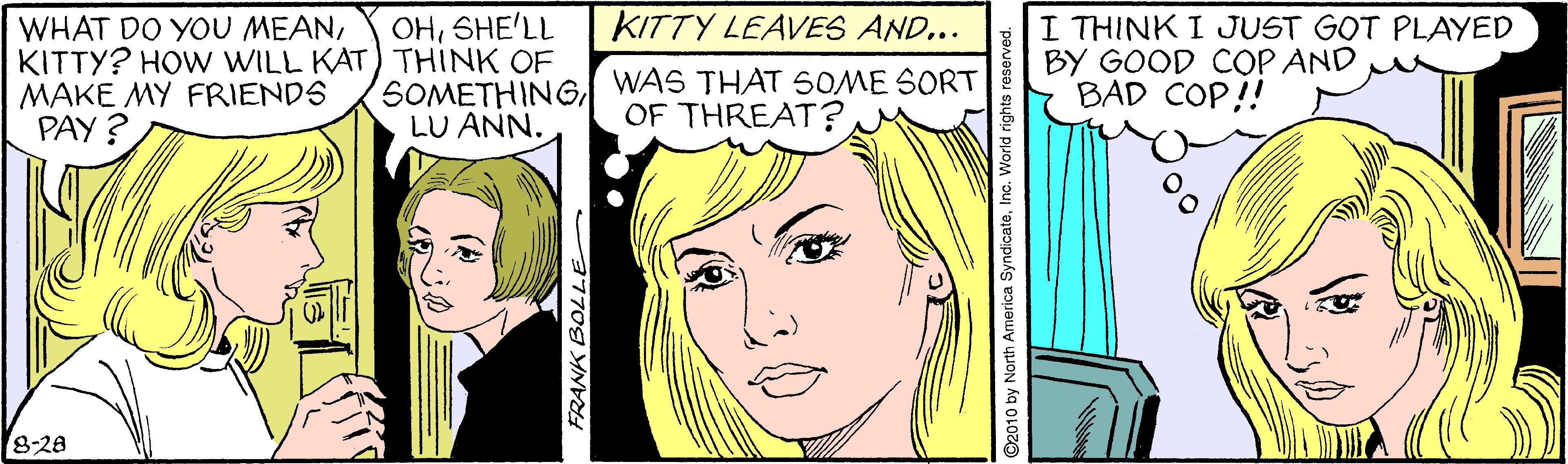 Vertebrate OCR: KITTY LEAVES AND... WHAT DO YOU MEANKITTY? HOW WILL KAT) THINK OF MAKE MY FRIENDS PAY ? I THINK I JUST GOT PLAYED BY GOOD COP AND BAD COP! OHSHE'LL SOMETHINGWAS THAT 50ME SORT LU ANN. OF THREAT? 8-28 FRANK BOLLE 2010 by North America SyndicateInc. World rights re KITTY LEAVES AND... WHAT DO YOU MEANKITTY? HOW WILL KAT) THINK OF MAKE MY FRIENDS PAY ? I THINK I JUST GOT PLAYED BY GOOD COP AND BAD COP! OHSHE'LL SOMETHINGWAS THAT 50ME SORT LU ANN. OF THREAT? 8-28 FRANK BOLLE 2010 by North America SyndicateInc. World rights re