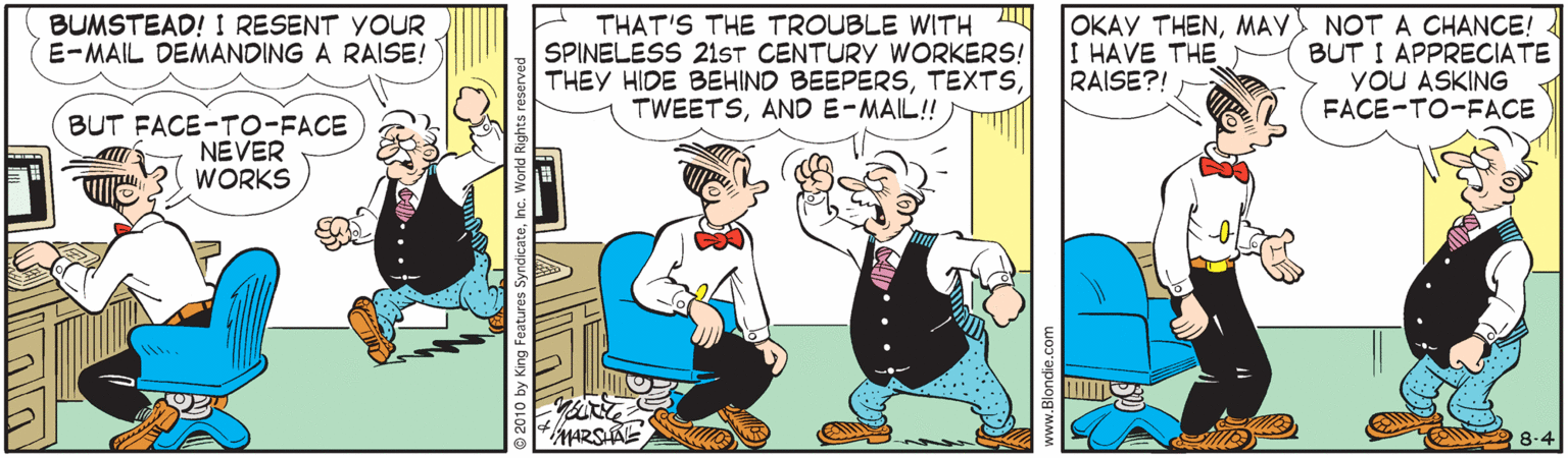 Illustration OCR: THAT'S THE TROUBLE WITH A SPINELESS 21ST CENTURY WORKERS! THEY HIDE BEHIND BEEPERSAND E-MAIL!! OKAY THENMAY NOT A CHANCE! BUT I APPRECIATE YOU ASKING FACE-TO-FACE BUMSTEAD! I RESENT YOUR E-MAIL DEMANDING A RAISE! I HAVE THE RAISE?! BUT FACE-TO-FACE NEVER WORKS O 8-4 THAT'S THE TROUBLE WITH A SPINELESS 21ST CENTURY WORKERS! THEY HIDE BEHIND BEEPERSAND E-MAIL!! OKAY THENMAY NOT A CHANCE! BUT I APPRECIATE YOU ASKING FACE-TO-FACE BUMSTEAD! I RESENT YOUR E-MAIL DEMANDING A RAISE! I HAVE THE RAISE?! BUT FACE-TO-FACE NEVER WORKS O 8-4