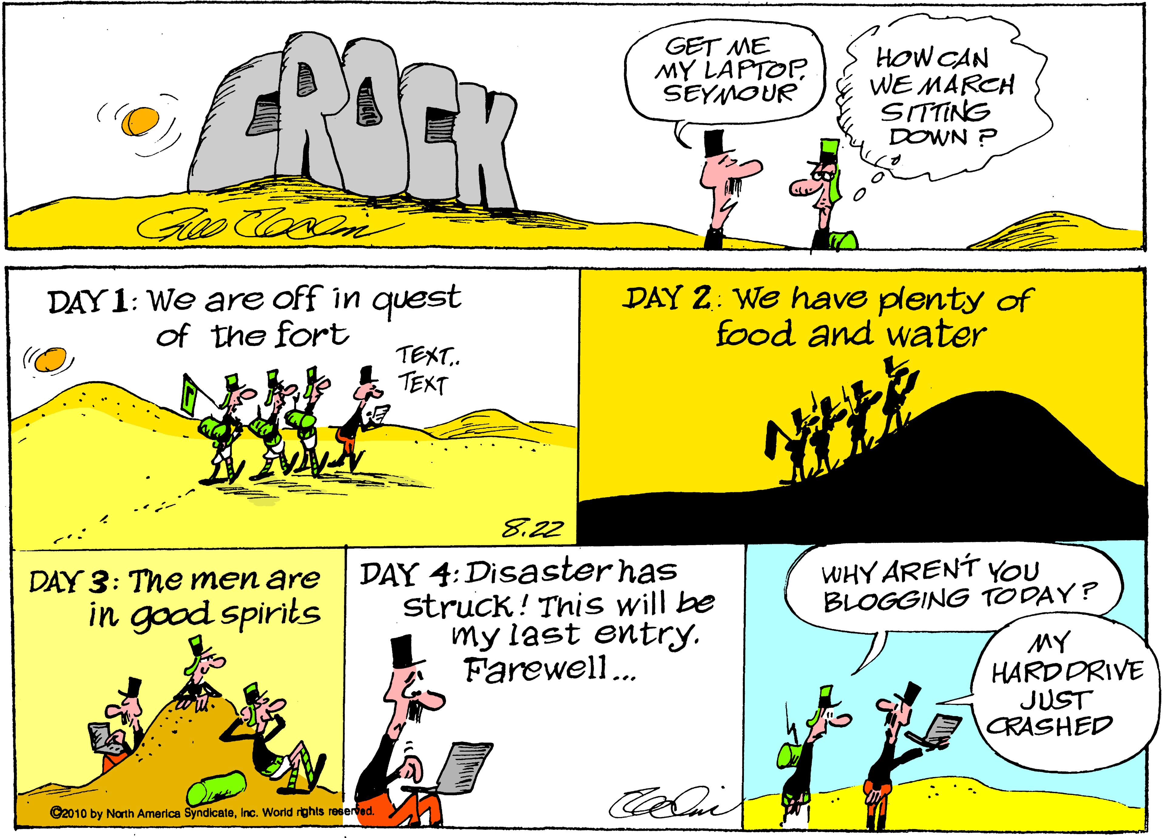 Rectangle OCR: CROCK GET ME MY LAPTOP SEYMOUR HOW CAN WE MARCH SITTING DOWN ? DAY1: We are off in quest of the fort DAY 2: We have plenty of food and water TEXT. TEXT 8.22 DAY 4:Disasterhas struck! This will be my last entry. Farewell.. WHY ARENT You BLOGGING TODAY? DAY 3: The men are in good spirits MY HARDDRIVE JUST CRASHED C2010 by North America SyndlcateInc. World rghts reeeried. CROCK GET ME MY LAPTOP SEYMOUR HOW CAN WE MARCH SITTING DOWN ? DAY1: We are off in quest of the fort DAY 2: We have plenty of food and water TEXT. TEXT 8.22 DAY 4:Disasterhas struck! This will be my last entry. Farewell.. WHY ARENT You BLOGGING TODAY? DAY 3: The men are in good spirits MY HARDDRIVE JUST CRASHED C2010 by North America SyndlcateInc. World rghts reeeried.