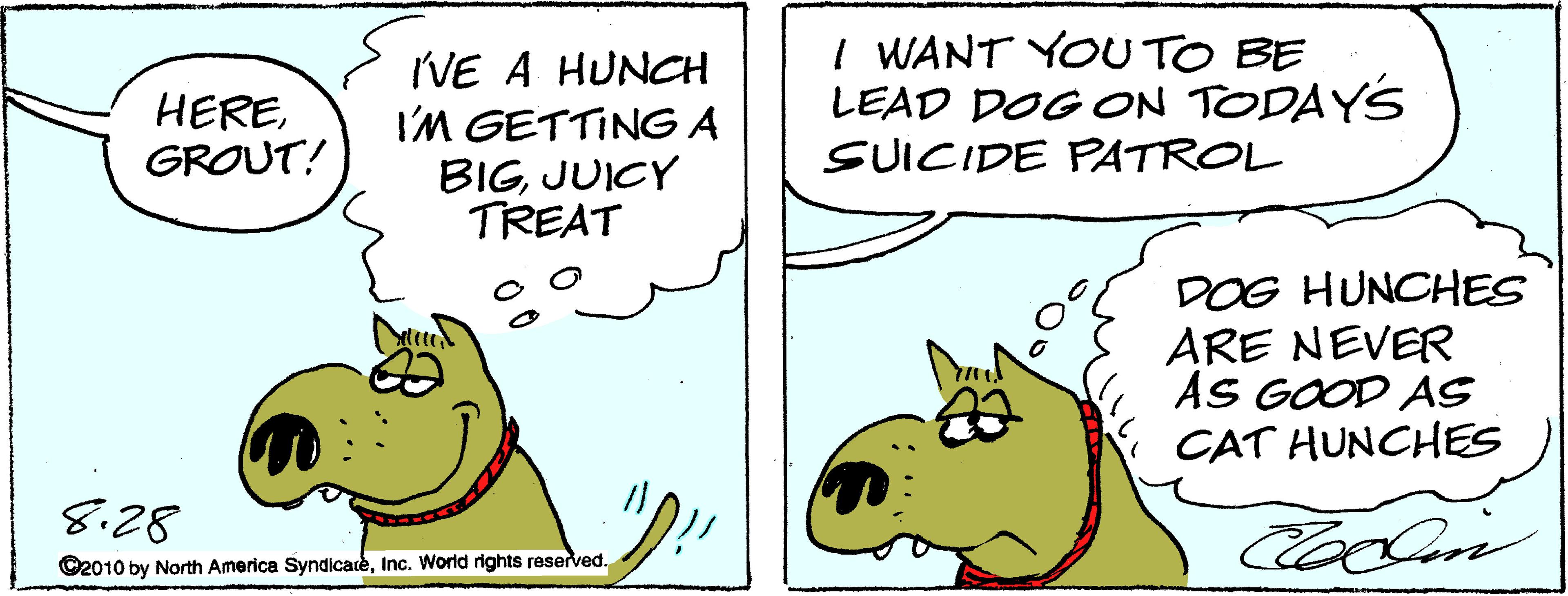 Sharing OCR: IVE A HUNCH I'M GETTING A BIGJUICY TREAT I WANT YOU TO BE LEAD DOG ON TODAYS SUICIDE PATROL HEREGROUT! DOG HUNCHES ARE NEVER AS GOOD AS CAT HUNCHES 8.28 ©2010 by North America SyndicateInc. World rights reserved. IVE A HUNCH I'M GETTING A BIGJUICY TREAT I WANT YOU TO BE LEAD DOG ON TODAYS SUICIDE PATROL HEREGROUT! DOG HUNCHES ARE NEVER AS GOOD AS CAT HUNCHES 8.28 ©2010 by North America SyndicateInc. World rights reserved.