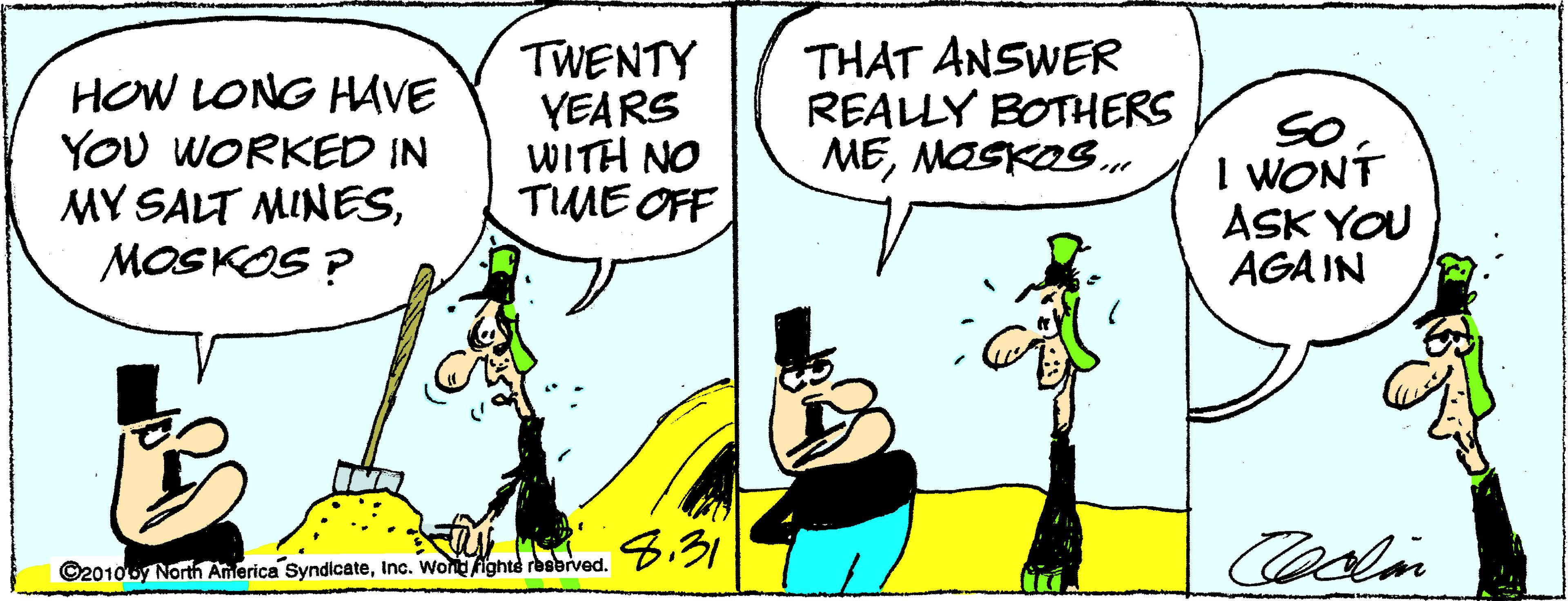 Comic book OCR: HOW LONG HAVE YOU WORKED IN MY SALT MINESMOSKOS ? TWENTY YEARS WITH NO TIME OFF THAT ANSWER REALLY BOTHERS MEMASKOS. So I WONT ASK YOU AGA IN 8.31 ©2010oy North America SyndicateInc. Wond ighte rbabived. HOW LONG HAVE YOU WORKED IN MY SALT MINESMOSKOS ? TWENTY YEARS WITH NO TIME OFF THAT ANSWER REALLY BOTHERS MEMASKOS. So I WONT ASK YOU AGA IN 8.31 ©2010oy North America SyndicateInc. Wond ighte rbabived.