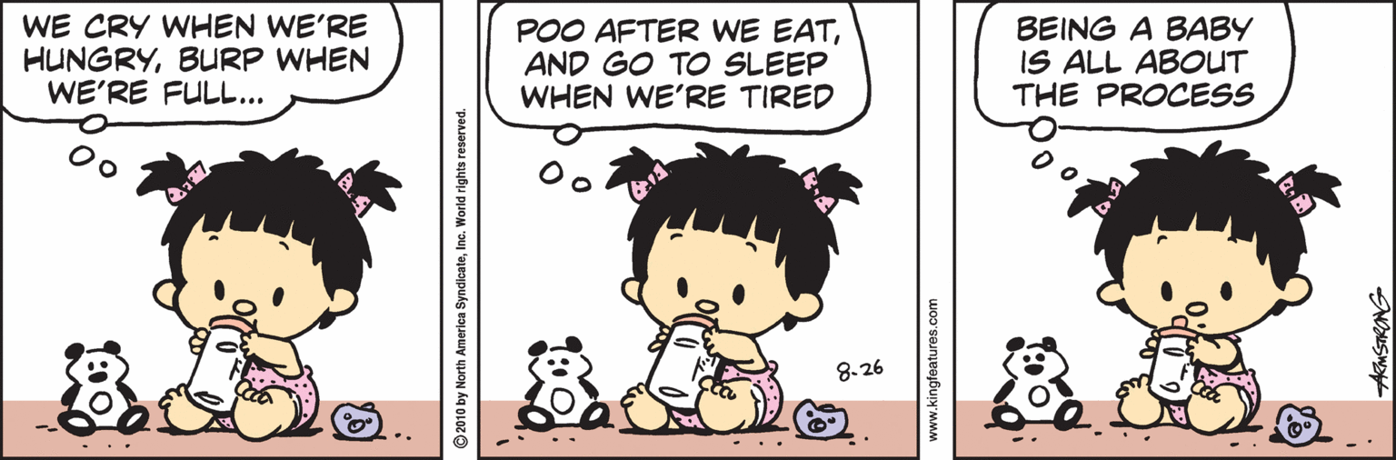 Mammal OCR: WE CRY WHEN WE'RE HUNGRYBURP WHEN WE'RE FULL... POO AFTER WE EATAND GO TO SLEEP WHEN WE'RE TIRED BEING A BABY IS ALL ABOUT THE PROCESS 8.26 2010 by North America SyndicateInc. World rights reserved. www.kingfeatures.com WE CRY WHEN WE'RE HUNGRYBURP WHEN WE'RE FULL... POO AFTER WE EATAND GO TO SLEEP WHEN WE'RE TIRED BEING A BABY IS ALL ABOUT THE PROCESS 8.26 2010 by North America SyndicateInc. World rights reserved. www.kingfeatures.com