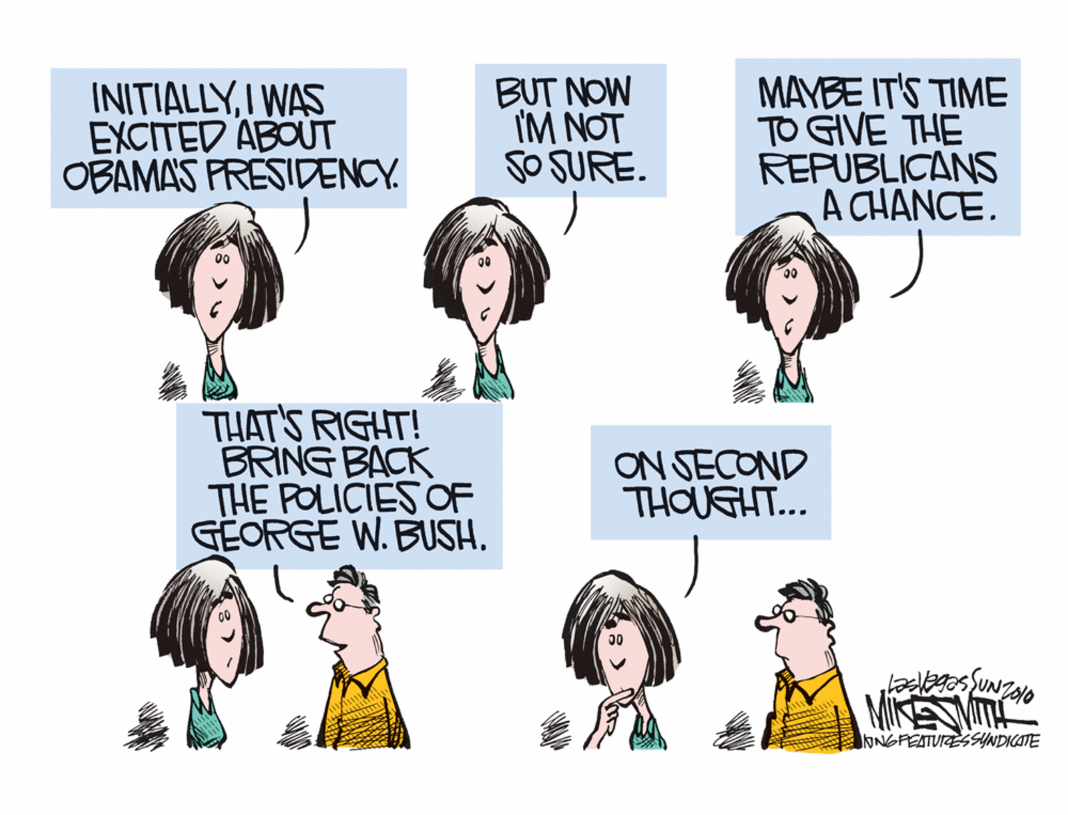 Organism OCR: INITIALLYI WAS EXCITED ABOUT OBAMAS FRESIDENCY. BUT NOW IM NOT SO SURE. MAYBE IT'S TIME TO GIVE THE REPUBLICANS A CHANCE. THAT'S RIGHT! BRING BACK THE POLICIES OF GEORGE W. BUSH. ON SECOND THOUGHT... ONGPEATURESSYNDICATE INITIALLYI WAS EXCITED ABOUT OBAMAS FRESIDENCY. BUT NOW IM NOT SO SURE. MAYBE IT'S TIME TO GIVE THE REPUBLICANS A CHANCE. THAT'S RIGHT! BRING BACK THE POLICIES OF GEORGE W. BUSH. ON SECOND THOUGHT... ONGPEATURESSYNDICATE