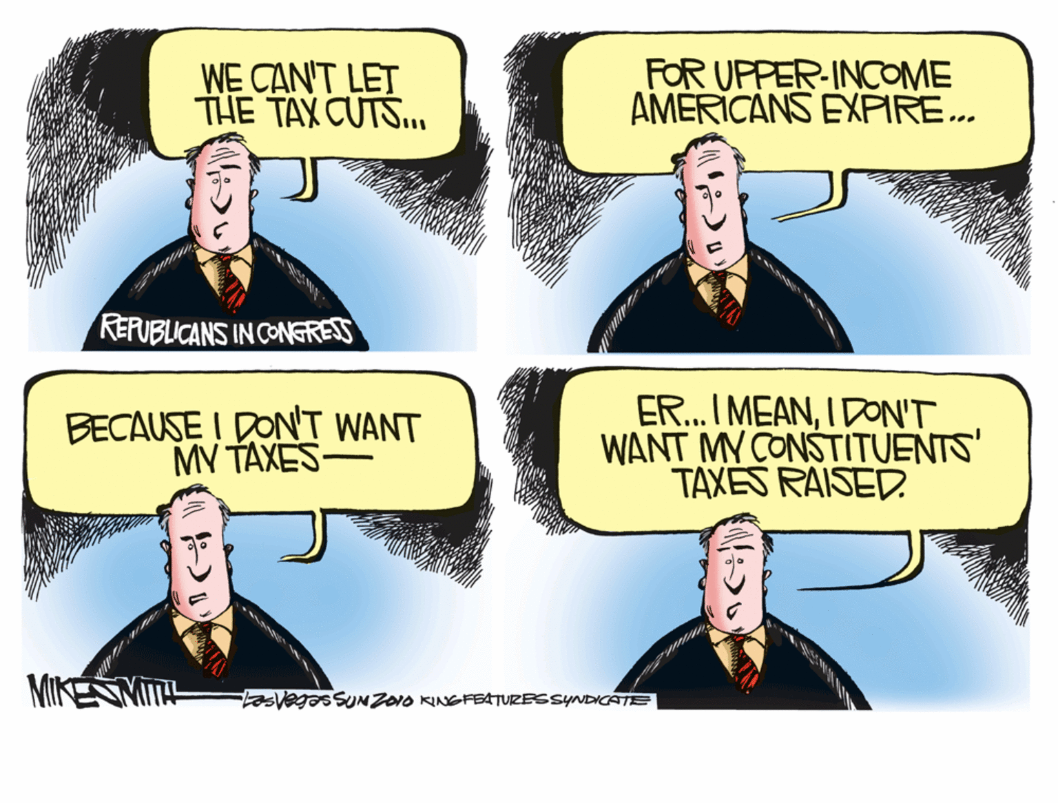 Humour OCR: WE CAN'T LET THE TAX CUTS.. FOR UPPER-INCOME AMERICANS EXPIRE.. REFUBLICANS IN CONGRESS BECAUSE I DONT WANT MV TAXES- ER.. I MEANIDON'T WANT MY CONSTITUENTS' TAXES RAISED. MIKENMIT- tasvegSNZO1O KINGFBATURESSYNDCATE WE CAN'T LET THE TAX CUTS.. FOR UPPER-INCOME AMERICANS EXPIRE.. REFUBLICANS IN CONGRESS BECAUSE I DONT WANT MV TAXES- ER.. I MEANIDON'T WANT MY CONSTITUENTS' TAXES RAISED. MIKENMIT- tasvegSNZO1O KINGFBATURESSYNDCATE