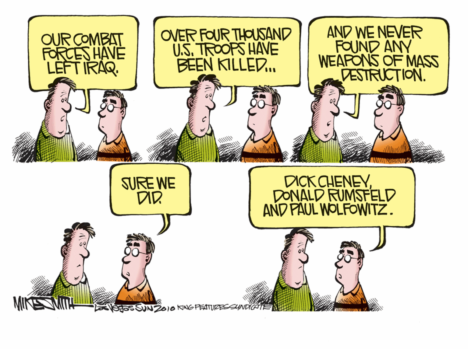 Fiction OCR: OUR COMBAT FORCES HAVE LEFT IRAQ. OVER FOUR THOUSAND U.S. TROOPS HAVE BEEN KILLED. AND WE NEVER FOUND ANY WEAPONS OF MASS DESTRUCTION. SURE WE DID. DICK CHENEYDONALD RUMSFELD AND PAUL WOLFOWITZ. SSUN2010NNG PEATURESSYNDIÄTE OUR COMBAT FORCES HAVE LEFT IRAQ. OVER FOUR THOUSAND U.S. TROOPS HAVE BEEN KILLED. AND WE NEVER FOUND ANY WEAPONS OF MASS DESTRUCTION. SURE WE DID. DICK CHENEYDONALD RUMSFELD AND PAUL WOLFOWITZ. SSUN2010NNG PEATURESSYNDIÄTE