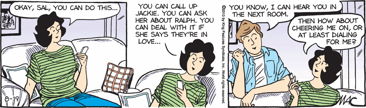 Font OCR: YOU CAN CALL UP JACKIE. YOU CAN ASK HER ABOUT RALPH. YOU CAN DEAL WITH IT IF SHE SAYS THEY'RE IN LOVE... YOU KNOWI CAN HEAR YOU IN THE NEXT ROOM. OKAYYOU CAN DO THIS... THEN HOW ABOUT CHEERING ME ONOR AT LEAST DIALING FOR ME? MAC 8-19 World rights reserved. YOU CAN CALL UP JACKIE. YOU CAN ASK HER ABOUT RALPH. YOU CAN DEAL WITH IT IF SHE SAYS THEY'RE IN LOVE... YOU KNOWI CAN HEAR YOU IN THE NEXT ROOM. OKAYYOU CAN DO THIS... THEN HOW ABOUT CHEERING ME ONOR AT LEAST DIALING FOR ME? MAC 8-19 World rights reserved.