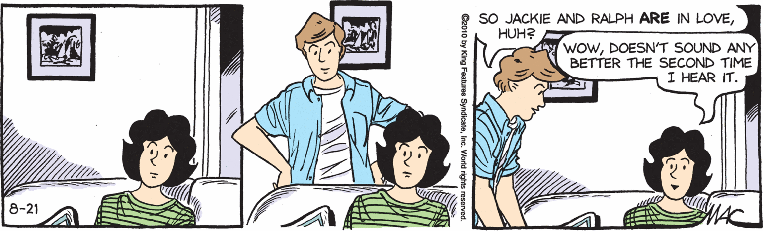 Font OCR: SO JACKIE AND RALPH ARE IN LOVEHUH? WOWDOESN'T SOUND ANY BETTER THE SECOND TIME I HEAR IT. 8-21 ©2010 by King Features SyndicatoInc. World rights reserved SO JACKIE AND RALPH ARE IN LOVEHUH? WOWDOESN'T SOUND ANY BETTER THE SECOND TIME I HEAR IT. 8-21 ©2010 by King Features SyndicatoInc. World rights reserved
