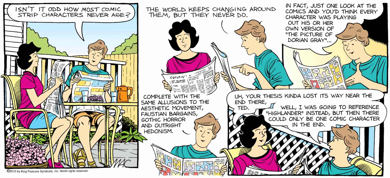Mammal OCR: SALLY FORTH. IN FACTJUST ONE LOOK AT THE COMICS'AND YOU'D THINK EVERY CHARACTER WAS PLAYING OUT HIS OR HER OWN VERSION OF "THE PICTURE OF DORIAN GRAY".. by Francesco Marciuliano ISN'T IT ODD HOW MOST COMIC STRIP CHARACTERS NEVER AGE? THE WORLD KEEPS CHANGING AROUND THEMBUT THEY NEVER DO. WHAT DO YOU WANT TO I THOUGHT WE WERE DOING IT. DO TODAY? UHYOUR THESIS KINDA LOST ITS WAY NEAR THE END THERETED. ? COMPLETE WITH THE SAME ALLUSIONS TO THE AESTHETIC MOVEMENTGOTHIC HORROR AND OUTRIGHT HEDONISM. I WELLI WAS GOING TO REFERENCE "HIGHLANDER" INSTEADBUT THEN THERE COULD ONLY BE ONE COMIC CHARACTER IN THE END. Gaoe by ing Featuns Syncicaa. c. Wortd rights veserved SALLY FORTH. IN FACTJUST ONE LOOK AT THE COMICS'AND YOU'D THINK EVERY CHARACTER WAS PLAYING OUT HIS OR HER OWN VERSION OF "THE PICTURE OF DORIAN GRAY".. by Francesco Marciuliano ISN'T IT ODD HOW MOST COMIC STRIP CHARACTERS NEVER AGE? THE WORLD KEEPS CHANGING AROUND THEMBUT THEY NEVER DO. WHAT DO YOU WANT TO I THOUGHT WE WERE DOING IT. DO TODAY? UHYOUR THESIS KINDA LOST ITS WAY NEAR THE END THERETED. ? COMPLETE WITH THE SAME ALLUSIONS TO THE AESTHETIC MOVEMENTFAUSTIAN BARGAINSGOTHIC HORROR AND OUTRIGHT HEDONISM. I WELLI WAS GOING TO REFERENCE "HIGHLANDER" INSTEADBUT THEN THERE COULD ONLY BE ONE COMIC CHARACTER IN THE END. Gaoe by ing Featuns Syncicaa. c. Wortd rights veserved
