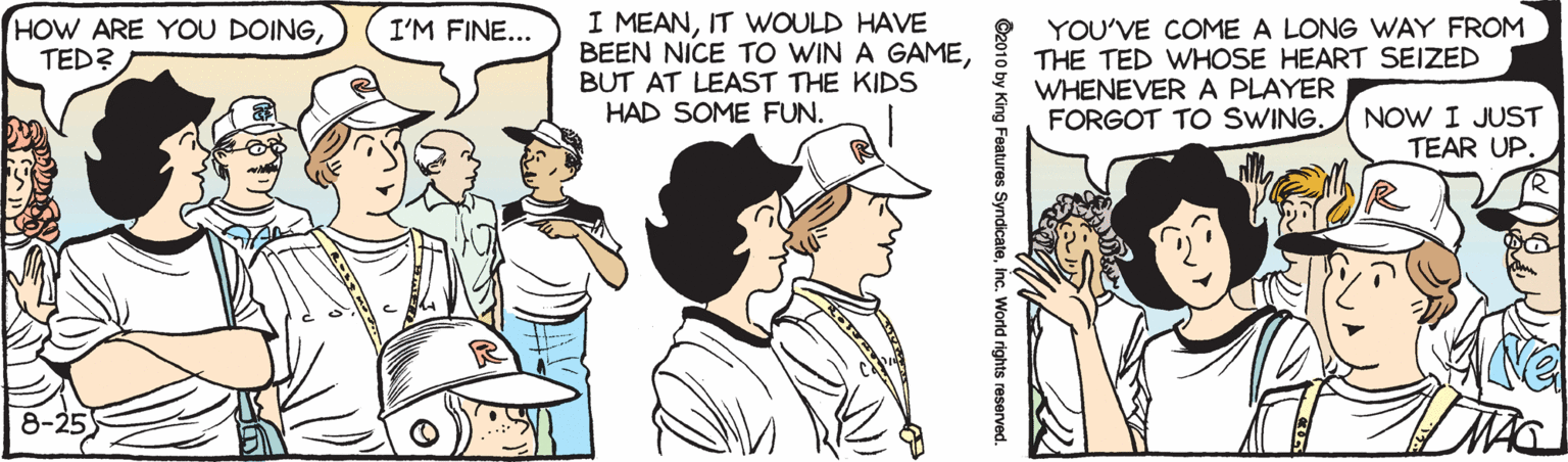 Fiction OCR: HOW ARE YOU DOINGTED? I MEANIT WOULD HAVE BEEN NICE TO WIN A GAMEBUT AT LEAST THE KIDS HAD SOME FUN. YOU'VE COME A LONG WAY FROM THE TED WHOSE HEART SEIZED WHENEVERA PLAYER FORGOT TO SWING. I'M FINE... NOW I JUST TEAR UP. 8-25 ©2010 by King Features Syndicateinc. World rights HOW ARE YOU DOINGTED? I MEANIT WOULD HAVE BEEN NICE TO WIN A GAMEBUT AT LEAST THE KIDS HAD SOME FUN. YOU'VE COME A LONG WAY FROM THE TED WHOSE HEART SEIZED WHENEVERA PLAYER FORGOT TO SWING. I'M FINE... NOW I JUST TEAR UP. 8-25 ©2010 by King Features Syndicateinc. World rights