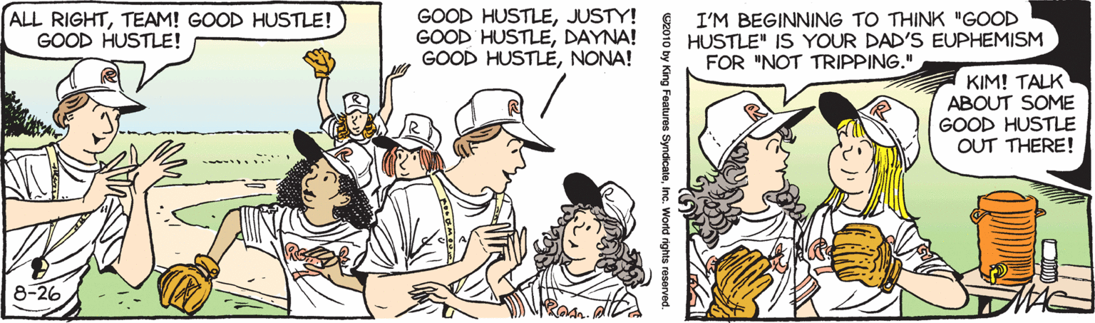Finger OCR: ALL RIGHTTEAM! GOOD HUSTLE! GOOD HUSTLE! GOOD HUSTLEJUSTY! GOOD HUSTLEDAYNA! GOOD HUSTLENONA! I'M BEGINNING TO THINK "GOOD HUSTLE" IS YOUR DAD'S EUPHEMISM FOR "NOT TRIPPING." KIM! TALK ABOUT SOME GOOD HUSTLE OUT THERE! 8-26 Features SyndicateInc. W ALL RIGHTTEAM! GOOD HUSTLE! GOOD HUSTLE! GOOD HUSTLEJUSTY! GOOD HUSTLEDAYNA! GOOD HUSTLENONA! I'M BEGINNING TO THINK "GOOD HUSTLE" IS YOUR DAD'S EUPHEMISM FOR "NOT TRIPPING." KIM! TALK ABOUT SOME GOOD HUSTLE OUT THERE! 8-26 Features SyndicateInc. W